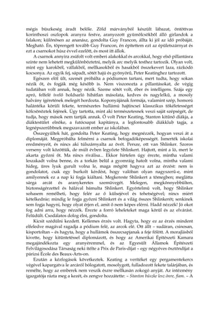 mégis büszkeség áradt belőle. Zöld márványból készült lábazat, öntöttvas
korinthoszi oszlopok aranyra festve, aranyozott gyümölcsökből álló girlandok a
falakon; különösen az ananász, gondolta Guy Francon, állta ki jól az idő próbáját.
Megható. Én, töprengett tovább Guy Francon, én építettem ezt az épületszárnyat és
ezt a csarnokot húsz évvel ezelőtt, és most itt állok.
A csarnok annyira zsúfolt volt emberi alakokkal és arcokkal, hogy első pillantásra
szinte nem lehetett megkülönböztetni, melyik arc melyik testhez tartozik. Olyan volt,
mint egy karokból, vállakból, mellkasokból és hasakból összekevert laza, rázkódó
kocsonya. Az egyik fej, sápadt, sötét hajú és gyönyörű, Peter Keatinghez tartozott.
Egészen elöl ült, szemét próbálta a pódiumon tartani, mert tudta, hogy sokan
nézik őt, és fogják még később is. Nem viszonozta a pillantásokat, de végig
tudatában volt annak, hogy nézik. Szeme sötét volt, éber és intelligens. Szája egy
apró, felfelé ívelő holdsarló hibátlan másolata, kedves és nagylelkű, a mosoly
halvány ígéretének melegét hordozta. Koponyájának formája, valamint szép, homorú
halántéka körüli fekete, természetes hullámú hajtincsei klasszikus tökéletességet
kölcsönöztek fejének. Úgy tartotta, mint aki természetesnek veszi saját szépségét, de
tudja, hogy mások nem tartják annak. Ő volt Peter Keating, Stanton kitűnő diákja, a
diáktestület elnöke, a futócsapat kapitánya, a legfontosabb diákklub tagja, a
legnépszerűbbnek megszavazott ember az iskolában.
Összegyűltek hát, gondolta Peter Keating, hogy megnézzék, hogyan veszi át a
diplomáját. Megpróbálta felmérni a csarnok befogadóképességét. Ismerték iskolai
eredményeit, és nincs aki túlszárnyalta az övét. Persze, ott van Shlinker. Szoros
verseny volt közöttük, de múlt évben legyőzte Shlinkert. Hajtott, mint a ló, mert le
akarta győzni őt. Ma nincs riválisa... Ekkor hirtelen úgy érezte, mintha valami
leszakadt volna benne, és a torkán belül a gyomráig hatolt volna, mintha valami
hideg, üres lyuk gurult volna le, maga mögött hagyva azt az érzést: nem is
gondolatot, csak egy burkolt kérdést, hogy valóban olyan nagyszerű-e, mint
amilyennek ez a nap ki fogja kiáltani. Megkereste Shlinkert a tömegben; meglátta
sárga arcát és aranykeretes szemüvegét. Melegen, megkönnyebbülten,
biztonságérzettel és hálával bámulta Shlinkert. Egyértelmű volt, hogy Shlinker
sohasem remélheti, hogy felér az ő külsejével és tehetségével; nincs miért
kételkednie; mindig le fogja győzni Shlinkert és a világ összes Shlinkerét; senkinek
sem fogja hagyni, hogy olyat érjen el, amit ő nem képes elérni. Hadd nézzék! Jó okot
fog adni arra, hogy nézzék. Érezte a forró leheleteket maga körül és az elvárást.
Felüdült. Csodálatos dolog élni, gondolta.
Kicsit szédülni kezdett. Kellemes érzés volt. Hagyta, hogy ez az érzés mindent
elfeledve magával ragadja a pódium felé, az arcok elé. Ott állt – sudáran, csinosan,
kisportoltan – és hagyta, hogy a hullámok összecsapjanak a feje fölött. A morajlásból
kivette, hogy kitüntetéssel diplomázott, és hogy az Amerikai Építészeti Kamara
megajándékozta egy aranyéremmel, és az Egyesült Államok Építészeti
Felvilágosodása Társaság neki ítélte a Prix de Paris-díjat – egy négyéves ösztöndíjat a
párizsi École des Beaux-Arts-on.
Ezután a kézfogások következtek. Keating a verítéket egy pergamentekercs
végével kapargatva le arcáról bólogatott, mosolygott, fulladozott fekete talárjában, és
remélte, hogy az emberek nem veszik észre mellkasán zokogó anyját. Az intézmény
igazgatója rázta meg a kezét, és zengve hozzátette: – Stanton büszke lesz önre, fiam. – A
 