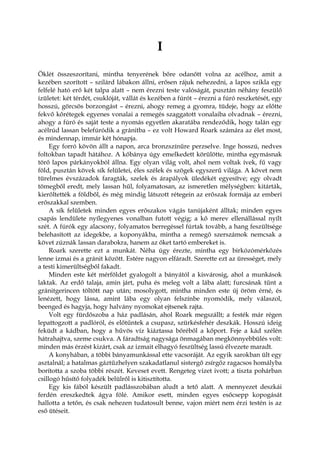 I
Öklét összeszorítani, mintha tenyerének bőre odanőtt volna az acélhoz, amit a
kezében szorított – szilárd lábakon állni, erősen rájuk nehezedni, a lapos szikla egy
felfelé ható erő két talpa alatt – nem érezni teste valóságát, pusztán néhány feszülő
ízületet: két térdét, csuklóját, vállát és kezében a fúrót – érezni a fúró reszketését, egy
hosszú, görcsös borzongást – érezni, ahogy remeg a gyomra, tüdeje, hogy az előtte
fekvő kőrétegek egyenes vonalai a remegés szaggatott vonalaiba olvadnak – érezni,
ahogy a fúró és saját teste a nyomás egyetlen akaratába rendeződik, hogy talán egy
acélrúd lassan belefúródik a gránitba – ez volt Howard Roark számára az élet most,
és mindennap, immár két hónapja.
Egy forró kövön állt a napon, arca bronzszínűre perzselve. Inge hosszú, nedves
foltokban tapadt hátához. A kőbánya úgy emelkedett körülötte, mintha egymásnak
törő lapos párkányokból állna. Egy olyan világ volt, ahol nem voltak ívek, fű vagy
föld, pusztán kövek sík felületei, éles szélek és szögek egyszerű világa. A követ nem
türelmes évszázadok faragták, szelek és árapályok üledékét egyesítve; egy olvadt
tömegből eredt, mely lassan hűl, folyamatosan, az ismeretlen mélységben: kitárták,
kierőltették a földből, és még mindig látszott rétegein az erőszak formája az emberi
erőszakkal szemben.
A sík felületek minden egyes erőszakos vágás tanújaként álltak; minden egyes
csapás lendülete nyílegyenes vonalban futott végig; a kő merev ellenállással nyílt
szét. A fúrók egy alacsony, folyamatos berregéssel fúrtak tovább, a hang feszültsége
belehasított az idegekbe, a koponyákba, mintha a remegő szerszámok nemcsak a
követ zúznák lassan darabokra, hanem az őket tartó embereket is.
Roark szerette ezt a munkát. Néha úgy érezte, mintha egy birkózómérkőzés
lenne izmai és a gránit között. Estére nagyon elfáradt. Szerette ezt az ürességet, mely
a testi kimerültségből fakadt.
Minden este két mérföldet gyalogolt a bányától a kisvárosig, ahol a munkások
laktak. Az erdő talaja, amin járt, puha és meleg volt a lába alatt; furcsának tűnt a
gránitgerincen töltött nap után; mosolygott, mintha minden este új öröm érné, és
lenézett, hogy lássa, amint lába egy olyan felszínbe nyomódik, mely válaszol,
beenged és hagyja, hogy halvány nyomokat ejtsenek rajta.
Volt egy fürdőszoba a ház padlásán, ahol Roark megszállt; a festék már régen
lepattogzott a padlóról, és előtűntek a csupasz, szürkésfehér deszkák. Hosszú ideig
feküdt a kádban, hogy a hűvös víz kiáztassa bőréből a kőport. Feje a kád szélén
hátrahajtva, szeme csukva. A fáradtság nagysága önmagában megkönnyebbülés volt:
minden más érzést kizárt, csak az izmait elhagyó feszültség lassú élvezete maradt.
A konyhában, a többi bányamunkással ette vacsoráját. Az egyik sarokban ült egy
asztalnál; a hatalmas gáztűzhelyen szakadatlanul sistergő zsírgőz ragacsos homályba
borította a szoba többi részét. Keveset evett. Rengeteg vizet ivott; a tiszta pohárban
csillogó hűsítő folyadék belülről is kitisztította.
Egy kis fából készült padlásszobában aludt a tető alatt. A mennyezet deszkái
ferdén ereszkedtek ágya fölé. Amikor esett, minden egyes esőcsepp kopogását
hallotta a tetőn, és csak nehezen tudatosult benne, vajon miért nem érzi testén is az
eső ütéseit.
 