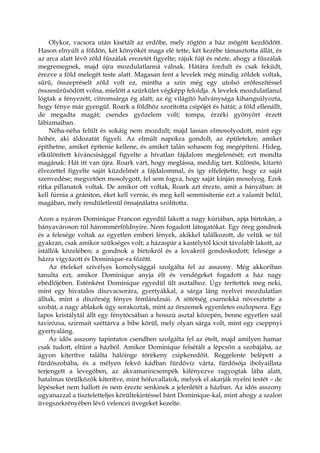 Olykor, vacsora után kisétált az erdőbe, mely rögtön a ház mögött kezdődött.
Hason elnyúlt a földön, két könyökét maga elé tette, két kezébe támasztotta állát, és
az arca alatt lévő zöld fűszálak erezetét figyelte; rájuk fújt és nézte, ahogy a fűszálak
megremegnek, majd újra mozdulatlanná válnak. Hátára fordult és csak feküdt,
érezve a föld melegét teste alatt. Magasan fent a levelek még mindig zöldek voltak,
sűrű, összepréselt zöld volt ez, mintha a szín még egy utolsó erőfeszítéssel
összesűrűsödött volna, mielőtt a szürkület végképp feloldja. A levelek mozdulatlanul
lógtak a fényezett, citromsárga ég alatt; az ég világító halványsága kihangsúlyozta,
hogy fénye már gyengül. Roark a földhöz szorította csípőjét és hátát; a föld ellenállt,
de megadta magát; csendes győzelem volt; tompa, érzéki gyönyört érzett
lábizmaiban.
Néha-néha felült és sokáig nem mozdult; majd lassan elmosolyodott, mint egy
hóhér, aki áldozatát figyeli. Az elmúlt napokra gondolt, az épületekre, amiket
építhetne, amiket építenie kellene, és amiket talán sohasem fog megépíteni. Hideg,
elkülönített kíváncsisággal figyelte a hívatlan fájdalom megjelenését; ezt mondta
magának: Hát itt van újra. Roark várt, hogy meglássa, meddig tart. Különös, kitartó
élvezettel figyelte saját küzdelmét a fájdalommal, és így elfelejtette, hogy ez saját
szenvedése; megvetően mosolygott, fel sem fogva, hogy saját kínján mosolyog. Ezek
ritka pillanatok voltak. De amikor ott voltak, Roark azt érezte, amit a bányában: át
kell fúrnia a grániton, éket kell vernie, és meg kell semmisítenie ezt a valamit belül,
magában, mely rendületlenül önsajnálatra szólította.
Azon a nyáron Dominique Francon egyedül lakott a nagy kúriában, apja birtokán, a
bányavároson túl hárommérföldnyire. Nem fogadott látogatókat. Egy öreg gondnok
és a felesége voltak az egyetlen emberi lények, akikkel találkozott, de velük se túl
gyakran, csak amikor szükséges volt; a házaspár a kastélytól kicsit távolabb lakott, az
istállók közelében; a gondnok a birtokról és a lovakról gondoskodott; felesége a
házra vigyázott és Dominique-ra főzött.
Az ételeket szívélyes komolysággal szolgálta fel az asszony. Még akkoriban
tanulta ezt, amikor Dominique anyja élt és vendégeket fogadott a ház nagy
ebédlőjében. Esténként Dominique egyedül ült asztalhoz. Úgy terítettek meg neki,
mint egy hivatalos díszvacsorára, gyertyákkal, a sárga láng nyelvei mozdulatlan
álltak, mint a díszőrség fényes fémlándzsái. A sötétség csarnokká növesztette a
szobát, a nagy ablakok úgy sorakoztak, mint az őrszemek egyenletes oszlopsora. Egy
lapos kristálytál állt egy fénytócsában a hosszú asztal közepén, benne egyetlen szál
tavirózsa, szirmait széttárva a bibe körül, mely olyan sárga volt, mint egy cseppnyi
gyertyaláng.
Az idős asszony tapintatos csendben szolgálta fel az ételt, majd amilyen hamar
csak tudott, eltűnt a házból. Amikor Dominique felsétált a lépcsőn a szobájába, az
ágyon kiterítve találta hálóinge törékeny csipkeredőit. Reggelente belépett a
fürdőszobába, és a mélyen fekvő kádban fürdővíz várta, fürdősója ibolyaillata
terjengett a levegőben, az akvamarincsempék kifényezve ragyogtak lába alatt,
hatalmas törülközők kiterítve, mint hófuvallatok, melyek el akarják nyelni testét – de
lépéseket nem hallott és nem érezte senkinek a jelenlétét a házban. Az idős asszony
ugyanazzal a tiszteletteljes körültekintéssel bánt Dominique-kal, mint ahogy a szalon
üvegszekrényében lévő velencei üvegeket kezelte.
 
