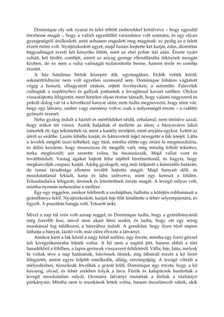 Dominique oly sok nyarat és telet töltött emberekkel körülvéve – hogy egyedül
érezhesse magát -, hogy a valódi egyedüllét varázslatos volt számára, és egy olyan
gyengeségről árulkodott, amit sohasem engedett meg magának: ez pedig az e felett
érzett öröm volt. Nyújtózkodott egyet, majd lustán leejtette két karját, édes, álomittas
bágyadtságot érzett két könyöke fölött, mint az első pohár ital után. Érezte nyári
ruháit, két térdét, combját, amint az anyag gyenge ellenállásába ütköznek mozgás
közben, de ez nem a ruha valóságát tudatosította benne, hanem térde és combja
érzetét.
A ház hatalmas birtok közepén állt, egymagában. Erdők vették körül;
sokmérföldnyire nem volt egyetlen szomszéd sem. Dominique lóháton vágtatott
végig a hosszú, elhagyatott utakon, rejtett ösvényeken, a semmibe. Falevelek
csillogtak a napfényben és gallyak pattantak a lovaglással kavart szélben. Olykor
visszafojtotta lélegzetét, mert hirtelen olyan érzése támadt, hogy valami nagyszerű és
pokoli dolog vár rá a következő kanyar után; nem tudta megnevezni, hogy mire vár,
hogy egy látvány, ember vagy esemény volt-e; csak a milyenségét érezte – a csábító
gyönyör érzését.
Néha gyalog indult a háztól és mérföldeket sétált, céltalanul, nem törődve azzal,
hogy mikor tér vissza. Autók haladtak el mellette az úton; a bányaváros lakói
ismerték őt; úgy tekintettek rá, mint a kastély úrnőjére, mint anyjára egykor. Letért az
útról az erdőbe. Lazán lóbálta karját, és hátravetett fejjel nézegette a fák tetejét. Látta
a levelek mögött úszó felhőket; úgy tűnt, mintha előtte egy óriási fa megmozdulna,
és dőlni kezdene, hogy összezúzza őt; megállt; várt, még mindig felfelé tekintve,
torka megfeszült; azt szerette volna, ha összezúzzák. Majd vállat vont és
továbbindult. Vastag ágakat hajtott félre útjából türelmetlenül, és hagyta, hogy
megkarcolják csupasz karját. Addig gyalogolt, míg már túljutott a kimerülés határán,
de izmai fáradtsága ellenére tovább hajtotta magát. Majd hanyatt dőlt, és
mozdulatlanul feküdt, karja és lába szétvetve, mint egy kereszt a földön.
Felszabadulva lélegzett, üresnek és leterítettnek érezte magát. A levegő súlyos volt,
mintha nyomás nehezedne a mellére.
Egy-egy reggelen, amikor felébredt a szobájában, hallotta a kőfejtés robbanásait a
gránitbánya felől. Nyújtózkodott, karjait feje fölé lendítette a fehér selyempárnára, és
figyelt. A pusztítás hangja volt. Tetszett neki.
Mivel a nap túl erős volt aznap reggel, és Dominique tudta, hogy a gránitbányánál
még forróbb lesz, mivel nem akart látni senkit, és tudta, hogy ott egy sereg
munkással fog találkozni, a bányához indult. A gondolat, hogy ilyen tűző napon
láthatja a bányát, lázító volt; már előre élvezte a látványt.
Amikor kiért a fák közül a nagy kőtál szélére, úgy érezte, mintha egy forró gőzzel
teli kivégzőkamrába lökték volna. A hő nem a naptól jött, hanem abból a tört
hasadékból a földben, a lapos gerincek visszaverő felületéről. Válla, feje, háta, melyek
ki voltak téve a nap hatásának, hűvösnek tűntek, míg lábainál érezte a kő forró
lélegzetét, amint egyre feljebb emelkedik, álláig, orrcimpájáig. A levegő vibrált a
mélyedésben, tűzszikrák lövelltek a gránit felől; Dominique úgy érezte, hogy a kő
kavarog, olvad, és fehér erekben folyik a láva. Fúrók és kalapácsok hasították a
levegő mozdulatlan súlyát. Ocsmány látványt mutattak a férfiak a tűzhányó
párkányain. Mintha nem is munkások lettek volna, hanem összeláncolt rabok, akik
 