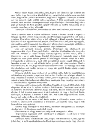 Amikor odaért hozzá a sziklákhoz, látta, hogy a férfi felemeli a fejét és ránéz; azt
nem tudta, hogy észrevette-e közeledését; úgy nézett fel rá, mintha arra számított
volna, hogy ott lesz, mintha tudta volna, hogy vissza fog jönni. Dominique észrevett
egy kis mosolyt, mely sértőbb volt a szavaknál. A férfi szemtelenül, egyenesen
ránézett, nem mozdult, nem engedett azzal, hogy elforduljon – beismerje, hogy nincs
joga így bámulni rá. Nem pusztán a jogot vette erre, de mintha halkan még azt is
mondta volna, hogy a lány adta neki.
Dominique sarkon fordult, és továbbsétált, lefelé a sziklás lejtőn, el a bányától.
Nem a szemére, nem a szájára emlékezett, hanem a kezére. Annak a napnak a
lényege egyetlen képben összpontosult, amit Dominique megjegyzett: a férfi keze a
grániton. Újra feltűnt előtte a kép: a férfi ujjbegyeit a kőnek nyomta, hosszú ujjai
folytatták az inak egyenes vonalait, melyek csukójából nyíltak szét, mint egy legyező,
ujjpercei felé. A férfira gondolt, de a kép, mely jelenleg összes gondolatát kitöltötte, a
gránitra támaszkodó kéz volt. Megijesztette a lányt; nem értette.
Csak egy egyszerű munkás, gondolta Dominique, egy alkalmazott, aki
fegyencmunkát végez. Ezen gondolkodott, miközben fésülködőasztala üvegpolca
előtt ült. Ránézett az előtte nyugvó kristálytárgyakra; olyanok voltak, mint a
jégszobrok – az ő saját, hideg, fényűző törékenységét hirdették; majd a férfi
megfeszülő teste jutott eszébe, porral és izzadsággal átitatott ruhája és a keze.
Felnagyította a különbséget, mert ettől gyengébbnek érezte magát. Hátradőlt és
becsukta szemét. Arra a sok előkelő férfire gondolt, akit visszautasított. Majd a
bányamunkásra. És arra, hogy milyen érzés összetörve lenni – de nem egy olyan férfi
töri darabokra, akit csodál, hanem egy olyan, akit gyűlöl. Karjára ejtette a fejét;
elgyengült a gyönyörtől.
Két napig elhitette magával, hogy el fog szökni erről a helyről; utazóládájában
talált néhány régi utazási prospektust, átnézte őket, kiválasztotta a helyet, a hotelt és
még a szobát is a hotelben, kikereste a vonatot, amivel majd utazik, a hajót és a kabin
számát a hajón. Bűnös élvezetet talált ebben, mert tudta, hogy nem fog elmenni erre
az utazásra; vissza fog menni a bányához.
Három nap múlva visszament a bányához. Megállt a lépcsőzet fölött, ahol a férfi
dolgozott, állt és nézte őt, nyíltan. Amikor a férfi felnézett, Dominique nem fordult
el. Tekintete azt mondta a férfinak, tudja, mit csinál, de nem tiszteli annyira, hogy
elrejtse. A férfi tekintete csak annyit árult el, számított rá, hogy el fog jönni. Fúrója
fölé hajolt, és folytatta a munkát. A lány várt. Azt akarta, hogy felnézzen. Tudta,
hogy a férfi tudja ezt. Nem nézett fel többé.
Dominique állt, és nézte a férfi kezét, azokra a pillanatokra várva, amikor a
kőhöz ér. Elfeledkezett a fúróról és a dinamitról. Azt szerette volna, hogy a férfi
kezével törje szét a gránitot.
Hallotta, hogy a felügyelő a nevét kiáltja, miközben felé igyekszik az ösvényen.
Amikor közel ért, Dominique odafordult hozzá:
– Szeretem nézni, ahogy az emberek dolgoznak – magyarázta a lány.
– Ugye milyen nagyszerű kép? – értett egyet a felügyelő. – Most indul a vonat
onnan egy újabb rakománnyal.
Dominique nem a vonatot nézte. Látta, hogy a férfi lentről nézi őt, látta, egy kis
jelből, hogy a férfit szórakoztatja az, ha Dominique most nem akarja, hogy nézze őt.
 