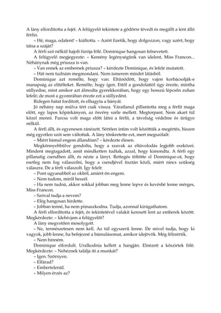 A lány elfordította a fejét. A felügyelő tekintete a gödörre tévedt és megállt a lent álló
férfin.
– Hé, maga, odalent! – kiáltotta. – Azért fizetik, hogy dolgozzon, vagy azért, hogy
tátsa a száját?
A férfi szó nélkül hajolt fúrója fölé. Dominique hangosan felnevetett.
A felügyelő megjegyezte: – Kemény legénységünk van idelent, Miss Francon...
Néhánynak még priusza is van.
– Van ennek az embernek priusza? – kérdezte Dominique, és lefelé mutatott.
– Hát nem tudnám megmondani. Nem ismerem mindet látásból.
Dominique azt remélte, hogy van. Eltűnődött, hogy vajon korbácsolják-e
manapság az elítélteket. Remélte, hogy igen. Ettől a gondolattól úgy érezte, mintha
süllyedne, mint amikor azt álmodta gyerekkorában, hogy egy hosszú lépcsőn zuhan
lefelé; de most a gyomrában érezte ezt a süllyedést.
Ridegen hátat fordított, és elhagyta a bányát.
Jó néhány nap múlva tért csak vissza. Váratlanul pillantotta meg a férfit maga
előtt, egy lapos kőpárkányon, az ösvény széle mellett. Megtorpant. Nem akart túl
közel menni. Furcsa volt maga előtt látni a férfit, a távolság védelme és ürügye
nélkül.
A férfi állt, és egyenesen ránézett. Sértően intim volt közöttük a megértés, hiszen
még egyetlen szót sem váltottak. A lány tönkretette ezt, mert megszólalt:
– Miért bámul engem állandóan? – kérdezte élesen.
Megkönnyebbülve gondolta, hogy a szavak az eltávolodás legjobb eszközei.
Mindent megtagadott, amit mindketten tudtak, azzal, hogy kimondta. A férfi egy
pillanatig csendben állt, és nézte a lányt. Rettegés töltötte el Dominique-ot, hogy
esetleg nem fog válaszolni, hogy a csendjével tisztán közli, miért nincs szükség
válaszra. De a férfi válaszolt. Így felelt:
– Pont ugyanabból az okból, amiért ön engem.
– Nem tudom, miről beszél.
– Ha nem tudná, akkor sokkal jobban meg lenne lepve és kevésbé lenne mérges,
Miss Francon.
– Szóval tudja a nevem?
– Elég hangosan hirdette.
– Jobban tenné, ha nem pimaszkodna. Tudja, azonnal kirúgathatom.
A férfi elfordította a fejét, és tekintetével valakit keresett lent az emberek között.
Megkérdezte: – Idehívjam a felügyelőt?
A lány megvetően mosolygott.
– Ne, természetesen nem kell. Az túl egyszerű lenne. De mivel tudja, hogy ki
vagyok, jobb lenne, ha befejezné a bámulásomat, amikor idejövök. Még félreértik.
– Nem hinném.
Dominique elfordult. Uralkodnia kellett a hangján. Elnézett a kőszirtek fölé.
Megkérdezte: – Nehéznek találja itt a munkát?
– Igen. Szörnyen.
– Elfárad?
– Embertelenül.
– Milyen érzés az?
 