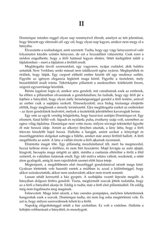 II
Dominique minden reggel olyan nap reményével ébredt, amelyet az tett jelentőssé,
hogy létezett egy elérendő cél: egy cél, hogy olyan nap legyen, amikor nem megy el a
bányába.
Elvesztette a szabadságot, amit szeretett. Tudta, hogy egy vágy kényszerével való
folyamatos küzdés szintén kényszer, de ezt a hozzáállást választotta. Csak ezen a
módon engedhette, hogy a férfi hatással legyen életére. Sötét kielégülést talált a
fájdalomban – mert a fájdalom a férfitől eredt.
Meglátogatta távoli szomszédait, egy vagyonos, nyájas családot, akik halálra
untatták New Yorkban; senki mással nem találkozott egész nyáron. Meglepődtek és
örültek, hogy látják. Egy csoport előkelő ember között ült egy medence szélén.
Figyelte az igényes elegancia légkörét maga körül. Figyelte a tiszteletet, mely
beszédükből áradt iránta. Tükörképére pillantott a medencében: kiütközött finom,
szigorú egyszerűsége közülük.
Bűnös izgalom fogta el, amikor arra gondolt, mit csinálnának ezek az emberek,
ha ebben a pillanatban olvasnának a gondolataiban; ha tudnák, hogy egy férfi jár a
fejében a bányából, hogy olyan mély bensőségességgel gondol a férfi testére, amivel
az ember csak a sajátjára szokott. Elmosolyodott; arca hideg tisztasága elrejtette
előlük, hogy meglássák e mosoly természetét. Újra meglátogatta ezeket az embereket
– az ilyen gondolatok kedvéért, melyek a tiszteletük jelenlétében kavarogtak benne.
Egy este az egyik vendég felajánlotta, hogy hazaviszi autóján Dominique-ot. Egy
elismert, fiatal költő volt. Sápadt és nyúlánk; puha, érzékeny szája volt, szemében az
egész világ fájdalma. Dominique nem vette észre, milyen sóvárgó tekintettel figyelte
őt már hosszú ideje. Amint az alkonyi fényben utaztak, a lány látta, hogy a férfi
tétován közelebb hajol hozzá. Hallotta a hangját, amint azokat a könyörgő és
összefüggéstelen dolgokat suttogja a fülébe, amiket már annyi férfitől hallott. A férfi
megállította az autót. A lány a vállán érezte a férfi ajkainak nyomását.
Elrántotta magát tőle. Egy pillanatig mozdulatlanul ült, mert ha megmozdul,
hozzá kellene érnie a férfihoz, és nem bírt hozzáérni. Majd kivágta az autó ajtaját,
kiugrott, becsapta maga mögött az ajtót, mintha a csattanás eltörölné a férfit a föld
színéről, és vaktában futásnak eredt. Egy idő múlva sétára váltott, reszketett, a sötét
úton gyalogolt, amíg ki nem rajzolódott szemei előtt háza teteje.
Megtorpant, a megdöbbenés első összefüggő gondolataival nézett maga köré.
Gyakran történtek vele hasonló esetek a múltban is; azzal a különbséggel, hogy
akkor szórakoztatták; akkor nem undorodott; akkor nem érzett semmit.
Lassan sétált keresztül a ház gyepén. A szobájába vezető lépcsőn megállt. A
bányában dolgozó férfira gondolt. Tiszta, megformált szavak jöttek tudatába, hogy
az a férfi a bányából akarja őt. Eddig is tudta; már a férfi első pillantásából. De eddig
még nem fogalmazta meg magának.
Felnevetett. Maga köré nézett, a ház csendes pompájára, melyben lehetetlennek
hangzottak ezek a szavak. Dominique tudta, mi nem fog soha megtörténni vele. És
azt is, hogy milyen szenvedésnek teheti ki a férfit.
Napokig elégedettséggel sétált a ház szobáiban. Ez volt a védelme. Hallotta a
kőfejtés robbanásait a bányából, és mosolygott.
 