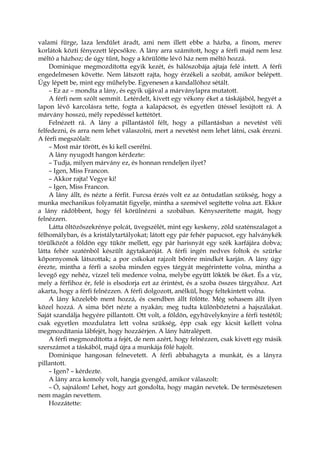 valami fürge, laza lendület áradt, ami nem illett ebbe a házba, a finom, merev
korlátok közti fényezett lépcsőkre. A lány arra számított, hogy a férfi majd nem lesz
méltó a házhoz; de úgy tűnt, hogy a körülötte lévő ház nem méltó hozzá.
Dominique megmozdította egyik kezét, és hálószobája ajtaja felé intett. A férfi
engedelmesen követte. Nem látszott rajta, hogy érzékeli a szobát, amikor belépett.
Úgy lépett be, mint egy műhelybe. Egyenesen a kandallóhoz sétált.
– Ez az – mondta a lány, és egyik ujjával a márványlapra mutatott.
A férfi nem szólt semmit. Letérdelt, kivett egy vékony éket a táskájából, hegyét a
lapon lévő karcolásra tette, fogta a kalapácsot, és egyetlen ütéssel lesújtott rá. A
márvány hosszú, mély repedéssel kettétört.
Felnézett rá. A lány a pillantástól félt, hogy a pillantásban a nevetést véli
felfedezni, és arra nem lehet válaszolni, mert a nevetést nem lehet látni, csak érezni.
A férfi megszólalt:
– Most már törött, és ki kell cserélni.
A lány nyugodt hangon kérdezte:
– Tudja, milyen márvány ez, és honnan rendeljen ilyet?
– Igen, Miss Francon.
– Akkor rajta! Vegye ki!
– Igen, Miss Francon.
A lány állt, és nézte a férfit. Furcsa érzés volt ez az öntudatlan szükség, hogy a
munka mechanikus folyamatát figyelje, mintha a szemével segítette volna azt. Ekkor
a lány rádöbbent, hogy fél körülnézni a szobában. Kényszerítette magát, hogy
felnézzen.
Látta öltözőszekrénye polcát, üvegszélét, mint egy keskeny, zöld szaténszalagot a
félhomályban, és a kristálytartályokat; látott egy pár fehér papucsot, egy halványkék
törülközőt a földön egy tükör mellett, egy pár harisnyát egy szék karfájára dobva;
látta fehér szaténból készült ágytakaróját. A férfi ingén nedves foltok és szürke
kőpornyomok látszottak; a por csíkokat rajzolt bőrére mindkét karján. A lány úgy
érezte, mintha a férfi a szoba minden egyes tárgyát megérintette volna, mintha a
levegő egy nehéz, vízzel teli medence volna, melybe együtt lökték be őket. És a víz,
mely a férfihoz ér, felé is elsodorja ezt az érintést, és a szoba összes tárgyához. Azt
akarta, hogy a férfi felnézzen. A férfi dolgozott, anélkül, hogy feltekintett volna.
A lány közelebb ment hozzá, és csendben állt fölötte. Még sohasem állt ilyen
közel hozzá. A sima bőrt nézte a nyakán; meg tudta különböztetni a hajszálakat.
Saját szandálja hegyére pillantott. Ott volt, a földön, egyhüvelyknyire a férfi testétől;
csak egyetlen mozdulatra lett volna szükség, épp csak egy kicsit kellett volna
megmozdítania lábfejét, hogy hozzáérjen. A lány hátralépett.
A férfi megmozdította a fejét, de nem azért, hogy felnézzen, csak kivett egy másik
szerszámot a táskából, majd újra a munkája fölé hajolt.
Dominique hangosan felnevetett. A férfi abbahagyta a munkát, és a lányra
pillantott.
– Igen? – kérdezte.
A lány arca komoly volt, hangja gyengéd, amikor válaszolt:
– Ó, sajnálom! Lehet, hogy azt gondolta, hogy magán nevetek. De természetesen
nem magán nevettem.
Hozzátette:
 