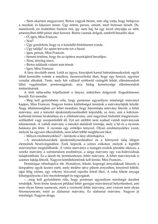– Nem akartam megzavarni. Biztos vagyok benne, már alig várja, hogy befejezze
a munkát, és kijusson innen. Úgy értem, persze, amiatt, mert biztosan fáradt. De,
másrészről, én órabérben fizetem önt, így nem baj, ha egy kicsit elnyújtja az időt,
amennyiben több pénzt akar keresni. Biztos vannak dolgok, amikről beszélni akar.
– Ó, igen, Miss Francon.
– Nos?
– Úgy gondolom, hogy ez a kandalló förtelmesen ronda.
– Úgy találja? Az apám tervezte ezt a házat.
– Igen, persze, Miss Francon.
– Semmi értelme, hogy ön az építész munkájáról beszéljen.
– Nem, tényleg nincs.
– Biztos találunk valami más témát.
– Igen, Miss Francon.
A lány távolabb ment. Leült az ágyra, kinyújtott karral hátratámaszkodott, egyik
lábát keresztbe vetette a másikon, összeszorította őket, hogy egy hosszú, egyenes
vonalat alkottak. Teste, mely két válláról erőtlenül csüngött lefelé, ellentmondott
lábai rugalmatlan pontosságának; arca hideg keménysége ellentmondott
testtartásának.
A férfi néha-néha felpillantott a lányra, miközben dolgozott. Engedelmesen
beszélt. Ezt mondta:
– Meg kell győződnöm róla, hogy pontosan ugyanilyen minőségű márványt
kapjon, Miss Francon. Nagyon fontos különbséget tennünk a márványfajták között.
Nagy általánosságban azt lehet mondani, hogy háromfajta márvány létezik: a fehér
márvány, ami a mészkő újrakristályosodásából képződik; az ónix, ami a kálcium-
karbonát kémiai lerakódása; és a zöldmárvány, ami nagyrészt hidratált magnézium-
szilikátból vagy szerpentinből áll. Ezt azt utóbbit nem szabad valódi márványnak
tekintenünk. A valódi márvány a mészkő átalakult formája, mely a hő és a nyomás
hatására jön létre. A nyomás egy erőteljes tényező. Olyan eredményekhez vezet,
melyek ha egyszer elkezdődtek, nem lehet többé megfékezni őket.
– Milyen eredményekhez? – kérdezte a lány előrehajolva.
– A mészkőrészecskék újrakristályosodásához és a környező talaj idegen
elemeinek beszivárgásához. Ezek képezik a színes csíkokat, melyek a legtöbb
márványban megtalálhatók. A vörös márványt a mangán-oxidok jelenléte okozza, a
szürke márvány a széntartalom eredménye, a sárga márvány egy vas-hidroxidnak
tulajdonítható. Ez a darab itt, természetesen, fehér márvány. A fehér márványnak is
számos fajtája létezik. Nagyon körültekintőnek kell lennie, Miss Francon...
Dominique előrehajolva ült. Homályos, fekete, kuporgó árnyalaknak látszott; a
lámpafény egyik kezére esett, mely térdére ejtve pihent ernyedten, tenyérrel felfelé,
ujjai félig zártan, egy vékony tűzvonal rajzolta körül őket. A ruha fekete anyaga
kihangsúlyozta a kéz meztelenségét és ragyogását.
– ...meg kell győződnöm róla, hogy pontosan ugyanilyen minőségű darabot
rendeljek. Nem lenne tanácsos például fehér georgiai márvánnyal helyettesíteni, ami
nem olyan finom szemcsés, mint a vermonti fehér márvány, ami viszont nem olyan
finomszemcsés, mint az alabamai márvány. Ez alabamai márvány. Nagyon jó
minőségű. Nagyon drága.
 