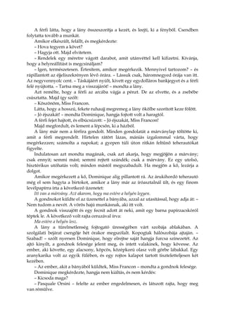 A férfi látta, hogy a lány összeszorítja a kezét, és leejti, ki a fényből. Csendben
folytatta tovább a munkát.
Amikor elkészült, felállt, és megkérdezte:
– Hova tegyem a követ?
– Hagyja ott. Majd elvitetem.
– Rendelek egy méretre vágott darabot, amit utánvéttel kell kifizetni. Kívánja,
hogy a helyreállítást is megcsináljam?
– Igen, természetesen. Értesítem, amikor megérkezik. Mennyivel tartozom? – és
rápillantott az éjjeliszekrényen lévő órára. – Lássuk csak, háromnegyed órája van itt.
Az negyvennyolc cent. – Táskájáért nyúlt, kivett egy egydolláros bankjegyet és a férfi
felé nyújtotta. – Tartsa meg a visszajárót! – mondta a lány.
Azt remélte, hogy a férfi az arcába vágja a pénzt. De az elvette, és a zsebébe
csúsztatta. Majd így szólt:
– Köszönöm, Miss Francon.
Látta, hogy a hosszú, fekete ruhaujj megremeg a lány ökölbe szorított keze fölött.
– Jó éjszakát! – mondta Dominique, hangja fojtott volt a haragtól.
A férfi fejet hajtott, és elbúcsúzott: – Jó éjszakát, Miss Francon!
Majd megfordult, és lement a lépcsőn, ki a házból.
A lány már nem a férfira gondolt. Minden gondolatát a márványlap töltötte ki,
amit a férfi megrendelt. Hirtelen rátört lázas, mániás izgalommal várta, hogy
megérkezzen; számolta a napokat; a gyepen túli úton ritkán feltűnő teherautókat
figyelte.
Indulatosan azt mondta magának, csak azt akarja, hogy megjöjjön a márvány;
csak ennyit; semmi mást; semmi rejtett szándék; csak a márvány. Ez egy utolsó,
hisztérikus utóhatás volt; minden mástól megszabadult. Ha megjön a kő, lezárja a
dolgot.
Amikor megérkezett a kő, Dominique alig pillantott rá. Az árukihordó teherautó
még el sem hagyta a birtokot, amikor a lány már az íróasztalnál ült, és egy finom
levélpapírra írta a következő üzenetet:
Itt van a márvány. Azt akarom, hogy ma estére a helyén legyen.
A gondnokot küldte el az üzenettel a bányába, azzal az utasítással, hogy adja át: –
Nem tudom a nevét. A vörös hajú munkásnak, aki itt volt.
A gondnok visszajött és egy fecnit adott át neki, amit egy barna papírzacskóról
téptek le. A következő volt rajta ceruzával írva:
Ma estére a helyén lesz.
A lány a türelmetlenség fojtogató ürességében várt szobája ablakában. A
szolgálati bejárat csengője hét órakor megszólalt. Kopogtak hálószobája ajtaján. –
Szabad! – szólt nyersen Dominique, hogy elrejtse saját hangja furcsa színezetét. Az
ajtó kinyílt, a gondnok felesége jelent meg, és intett valakinek, hogy kövesse. Az
ember, aki követte, egy alacsony, köpcös, középkorú olasz volt görbe lábakkal. Egy
aranykarika volt az egyik fülében, és egy rojtos kalapot tartott tiszteletteljesen két
kezében.
– Az ember, akit a bányából küldtek, Miss Francon – mondta a gondnok felesége.
Dominique megkérdezte, hangja nem kiáltás, és nem kérdés:
– Kicsoda maga?
– Pasquale Orsini – felelte az ember engedelmesen, és látszott rajta, hogy meg
van rémülve.
 