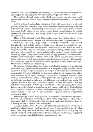 enyhülést hozott. Egy kiloccsant parfümcsepp ott maradt öltözőasztala üveglapján,
egy csepp, mely úgy ragyogott, mint egy drágakő, és éppolyan értékes is volt.
Nem hallotta a lépések zaját a kertben. Csak akkor, amikor már a teraszra vezető
lépcsőn jöttek felfelé. Kihúzta magát, és összeráncolta szemöldökét. Az erkélyajtóra
nézett.
A férfi belépett. Munkaruhája volt rajta, a feltűrt ujjú koszos ing és a kőportól
piszkos nadrág. Állt, és nézte a lányt. Arcán most nem volt cinkos mosoly. Elkínzott
és beesett volt, szigorú a kegyetlenségtől, aszketikus a szenvedélytől. Száját szorosan
összezárva lefelé húzta. A lány talpra ugrott, karjait hátrafeszítette, és széttárt
ujjakkal állt. Nem mozdult. Látta, ahogy egy ér kidagad a férfi nyakán, lüktet, majd
visszahúzódik.
Ekkor a férfi odament hozzá. Megragadta, hogy húsa húsába vágott. Érezte
bordáin a férfi két karjának csontjait, lába a férfi lábához tapadt. Szája szájára forrt.
Dominique nem tudta, hogy előbb a rémülettől reszketett-e teste, és két
könyökével a férfi torkába döfött, próbálva magát kicsavarni a szorításból, vagy
pedig az első pillanatban mozdulatlanná merevedett-e a férfi karjaiban attól a
megrázkódtatástól, hogy bőre a bőréhez ér, amiről annyit képzelődött, amire annyit
várt, nem tudva, hogy ilyen. Nem is tudhatta volna, mert ez nem az élet része volt,
hanem egy olyan dolog, amit az ember nem bír egy pillanatnál tovább elviselni.
Próbálta elszakítani magát a férfitól. Erőlködését a másik meg sem érezte. Öklével
ütötte vállát, arcát. A férfi megmozdította egyik kezét, összefogta a lány két csuklóját,
és a háta mögé szögezte, összeszorítva a lány lapockáját. A lány hátrahúzta a fejét.
Mellén érezte a férfi ajkait. Kitépte magát.
Nekiesett az öltözőasztalnak. Összehúzta testét, kezei a mögötte lévő asztal szélét
szorították, tágra nyílt szeme színtelen volt, és a rettegéstől alakját vesztette. A férfi
nevetett. A nevetés kirajzolódott arcán, de hang nem jött mellé. Talán szándékosan
engedte el őt. Szétvetett lábbal állt, két keze teste mellett lógott, hagyva, hogy a lány
még élesebben érezze egész valóságát a köztük lévő távolságon keresztül, mint
amikor a kezében tartotta. A lány az ajtóra pillantott a férfi mögött. A férfi észrevette
az első jelet a mozdulatra, mely nem volt több, mint egy gondolat, hogy az ajtó felé
ugorjon. Kitartotta két karját, nem ért a lányhoz. A lány visszaesett. Válla alig
láthatóan felemelkedett. A férfi egyet előrelépett, a lány visszaengedte a vállát.
Lejjebb kuporodott, közel az asztalhoz. A férfi hagyta, hadd várjon. Majd elindult
felé. Könnyedén emelte fel. A lány belemélyesztette fogait a férfi kezébe. Érezte
nyelve hegyén a vér ízét. A férfi hátrahúzta fejét, és szájával megpróbálta
szétfeszíteni ajkait.
Dominique úgy küzdött, mint egy állat. De hang nélkül. Nem kiáltott segítségért.
Hallotta saját szuszogása visszhangjait a férfi ziháló lélegzetében. Tudta, hogy a
gyönyörtől zihál. Az öltözőasztalon lévő lámpa felé nyúlt. A férfi kiütötte a kezéből.
A kristály darabokra robbant szét a sötétségben.
Az ágyra dobta a lányt. A lány a vér lüktetését érezte torkában, szemeiben, a
gyűlöletet, a kétségbeesett rémületet saját vérében. Érezte a gyűlöletet és a férfi két
kezét; a kéz, mely most testét érintette, a kéz, mely gránitot zúzott. A lány még egy
utolsót vonaglott küzdelmében. Ekkor hirtelen fájdalom hasított belé, végigfutott
testén, egészen a torkáig. Felsikoltott, és mozdulatlanná vált.
 