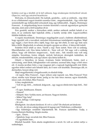 hizlalom ezzel így a távolból, de be kell vallanom, hogy mindannyian türelmetlenül várunk.
Olyan lesz, mint egy császárnő hazaérkezése.
Elolvasta, és elmosolyodott. Ha tudnák, gondolta... azok az emberek... régi élete
és az a félelemmel vegyes tisztelet személye iránt... megerőszakoltak... Egy vörös fejű
semmirekellő egy kőbányából erőszakolt meg, egy kőbányából... Engem, Dominique
Francont... A megalázottság heves érzésén keresztül a szavak ugyanolyan gyönyört
okoztak, mint amit a férfi karjaiban élt át.
Erre gondolt, amikor a környéken sétált, amikor emberek mellett haladt el az
úton, és az emberek fejet hajtottak előtte, a kastély úrnője előtt. Legszívesebben
fülükbe kiáltotta volna.
A napok összefolytak. Dominique megelégedett azzal a különös elkülönüléssel,
hogy egyedül volt a szavakkal, melyeket folyamatosan ismételgetett magában. Majd
egy reggel, a kert füvén állva rájött, hogy már egy hét eltelt, és már egy hete nem
látta a férfit. Megfordult, és sebesen átvágott a gyepen az úthoz. A bánya felé indult.
Fedetlen fővel sétált az úton. Tűzött a nap. Nem sietett. Nem volt rá szükség.
Elkerülhetetlen volt. Újra látnia kellett őt... Nem volt cél. Túl nagy volt a szükség
ahhoz, hogy célt lehessen megnevezni... Azok után... Sok minden más volt még
mögötte, borzalmas, fontos dolgok, melyek halványan derengtek tudatában, de
először, mindenekfölött, csak egyvalami: újra látnia kellett őt...
Odaért a bányához, és lassan, óvatosan, bután körülnézett, bután, mert a
szörnyűség, amit látott, felfoghatatlan volt számára; azonnal látta, hogy a férfi nincs
ott. A munka javában folyt, a nap magasan járt a napszak legdolgosabb órái fölött,
egyetlen tétlen embert sem lehetett látni, de ő nem volt közöttük. Dominique állt, és
dermedten, hosszú ideig várt.
Majd megpillantotta a brigádvezetőt, és elindult feléje.
– Jó napot, Miss Francon!... Ugye milyen szép napunk van, Miss Francon? Pont
olyan, mintha nyár közepe lenne, pedig az ősz már nincs messze, egyre közeledik,
nézze csak a leveleket, Miss Francon.
A lány megkérdezte:
– Volt itt egy férfi..., önöknek dolgozott... egy nagyon élénkvörös hajú férfi... Hol
van?
– Ó, igen. Emlékszem. Elment.
– Elment?
– Kilépett. New Yorkba ment, azt hiszem. Nagyon hirtelen.
– Mikor? Egy hete?
– Nem, dehogy. Csak tegnap.
– Ki volt...
Elhallgatott. Azt akarta kérdezni: Ki volt ez a férfi? De ehelyett azt kérdezte:
– Ki volt, aki olyan sokáig dolgozott itt tegnap este? Hallottam a robbantást.
– Egy különleges rendelést teljesítettünk Mr. Francon épületéhez. Tudja, a
Cosmo-Slotnick Building. Sürgős munka.
– Igen... Értem...
– Sajnálom, hogy zavartuk önt, Miss Francon.
– Ó, egyáltalán nem...
Elindult hazafelé. Nem akarta megkérdezni a nevét. Ez volt az utolsó esélye a
szabadságra.
 