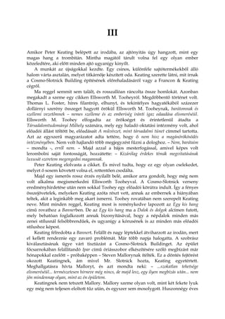 III
Amikor Peter Keating belépett az irodába, az ajtónyitás úgy hangzott, mint egy
magas hang a trombitán. Mintha magától tárult volna fel egy olyan ember
közeledtére, aki előtt minden ajtó ugyanígy kinyílt.
A munkát az újságokkal kezdte. Egy csinos, különféle sajtótermékekből álló
halom várta asztalán, melyet titkárnője készített oda. Keating szerette látni, mit írnak
a Cosmo-Slotnick Building építésének előrehaladásáról vagy a Francon & Keating
cégről.
Ma reggel semmit sem talált, és rosszallóan ráncolta össze homlokát. Azonban
megakadt a szeme egy cikken Ellsworth M. Tooheyról. Megdöbbentő történet volt.
Thomas L. Foster, híres filantróp, elhunyt, és tekintélyes hagyatékából százezer
dollárnyi szerény összeget hagyott örökül Ellsworth M. Tooheynak, barátomnak és
szellemi vezetőmnek – nemes szelleme és az emberiség iránti igaz odaadása elismeréséül.
Ellsworth M. Toohey elfogadta az örökséget és érintetlenül átadta a
Társadalomtudományi Műhely számára, mely egy haladó oktatási intézmény volt, ahol
előadói állást töltött be, előadásait A művészet, mint társadalmi tünet címmel tartotta.
Azt az egyszerű magyarázatot adta tettére, hogy ő nem hisz a magánörökösödés
intézményében. Nem volt hajlandó több megjegyzést fűzni a dologhoz. – Nem, barátaim
– mondta -, erről nem. – Majd azzal a bájos mesterfogással, amivel képes volt
lerombolni saját fontosságát, hozzátette: – Kizárólag érdekes témák megvitatásának
luxusát szeretem megengedni magamnak.
Peter Keating elolvasta a cikket. És mivel tudta, hogy ez egy olyan cselekedet,
melyet ő sosem követett volna el, rettentően csodálta.
Majd egy ismerős rossz érzés nyilallt belé, amikor arra gondolt, hogy még nem
volt alkalma megismerkedni Ellsworth Tooheyval. A Cosmo-Slotnick verseny
eredményhirdetése után nem sokkal Toohey egy előadói körútra indult. Így a fényes
összejövetelek, melyeken Keating azóta részt vett, annak az embernek a hiányában
teltek, akit a leginkább meg akart ismerni. Toohey rovatában nem szerepelt Keating
neve. Mint minden reggel, Keating most is reménykedve lapozott az Egy kis hang
című rovathoz a Bannerben. De az Egy kis hang ma a Dalok és dolgok alcímen futott,
mely behatóan foglalkozott annak bizonyításával, hogy a népdalok minden más
zenei stílusnál felsőbbrendűek, és ugyanígy a kórusének is az minden más előadói
stílushoz képest.
Keating félredobta a Bannert. Felállt és nagy léptekkel átviharzott az irodán, mert
el kellett rendeznie egy zavaró problémát. Már több napja halogatta. A szobrász
kiválasztásának ügye várt tisztázást a Cosmo-Slotnick Buildinget. Az épület
főcsarnokában felállítandó Ipar című óriásszobor elkészítésére szóló megbízást már
hónapokkal ezelőtt – próbaképpen – Steven Mallorynak ítélték. Ez a döntés fejtörést
okozott Keatingnek, ám mivel Mr. Slotnick hozta, Keating egyetértett.
Meghallgatásra hívta Malloryt, és azt mondta neki: – ...szokatlan tehetsége
elismeréséül... természetesen hírneve még nincs, de majd lesz, egy ilyen megbízás után... nem
jön mindennap olyan, mint az én épületem.
Keatingnek nem tetszett Mallory. Mallory szeme olyan volt, mint két fekete lyuk
egy még nem teljesen eloltott tűz után, és egyszer sem mosolygott. Huszonnégy éves
 