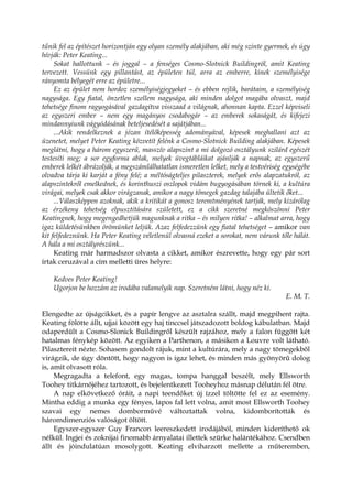tűnik fel az építészet horizontján egy olyan személy alakjában, aki még szinte gyermek, és úgy
hívják: Peter Keating...
Sokat hallottunk – és joggal – a fenséges Cosmo-Slotnick Buildingröl, amit Keating
tervezett. Vessünk egy pillantást, az épületen túl, arra az emberre, kinek személyisége
rányomta bélyegét erre az épületre...
Ez az épület nem hordoz személyiségjegyeket – és ebben rejlik, barátaim, a személyiség
nagysága. Egy fiatal, önzetlen szellem nagysága, aki minden dolgot magába olvaszt, majd
tehetsége finom ragyogásával gazdagítva visszaad a világnak, ahonnan kapta. Ezzel képviseli
az egyszeri ember – nem egy magányos csodabogár – az emberek sokaságát, és kifejezi
mindannyiunk vágyódásának beteljesedését a sajátjában...
...Akik rendelkeznek a józan ítélőképesség adományával, képesek meghallani azt az
üzenetet, melyet Peter Keating közvetít felénk a Cosmo-Slotnick Building alakjában. Képesek
meglátni, hogy a három egyszerű, masszív alapszint a mi dolgozó osztályunk szilárd egészét
testesíti meg; a sor egyforma ablak, melyek üvegtábláikat ajánlják a napnak, az egyszerű
emberek lelkét ábrázolják, a megszámlálhatatlan ismeretlen lelket, mely a testvériség egységébe
olvadva tárja ki karját a fény felé; a méltóságteljes pilaszterek, melyek erős alapzatukról, az
alapszintekről emelkednek, és korinthuszi oszlopok vidám bugyogásában törnek ki, a kultúra
virágai, melyek csak akkor virágzanak, amikor a nagy tömegek gazdag talajába ültetik őket...
...Válaszképpen azoknak, akik a kritikát a gonosz teremtményének tartják, mely kizárólag
az érzékeny tehetség elpusztítására született, ez a cikk szeretné megköszönni Peter
Keatingnek, hogy megengedhetjük magunknak a ritka – és milyen ritka! – alkalmat arra, hogy
igaz küldetésünkben örömünket leljük. Azaz felfedezzünk egy fiatal tehetséget – amikor van
kit felfedeznünk. Ha Peter Keating véletlenül olvasná ezeket a sorokat, nem várunk tőle hálát.
A hála a mi osztályrészünk...
Keating már harmadszor olvasta a cikket, amikor észrevette, hogy egy pár sort
írtak ceruzával a cím melletti üres helyre:
Kedves Peter Keating!
Ugorjon be hozzám az irodába valamelyik nap. Szeretném látni, hogy néz ki.
E. M. T.
Elengedte az újságcikket, és a papír lengve az asztalra szállt, majd megpihent rajta.
Keating fölötte állt, ujjai között egy haj tinccsel játszadozott boldog kábulatban. Majd
odaperdült a Cosmo-Slonick Buildingről készült rajzához, mely a falon függött két
hatalmas fénykép között. Az egyiken a Parthenon, a másikon a Louvre volt látható.
Pilasztereit nézte. Sohasem gondolt rájuk, mint a kultúrára, mely a nagy tömegekből
virágzik, de úgy döntött, hogy nagyon is igaz lehet, és minden más gyönyörű dolog
is, amit olvasott róla.
Megragadta a telefont, egy magas, tompa hanggal beszélt, mely Ellsworth
Toohey titkárnőjéhez tartozott, és bejelentkezett Tooheyhoz másnap délután fél ötre.
A nap elkövetkező óráit, a napi teendőket új ízzel töltötte fel ez az esemény.
Mintha eddig a munka egy fényes, lapos fal lett volna, amit most Ellsworth Toohey
szavai egy nemes domborművé változtattak volna, kidomborították és
háromdimenziós valóságot öltött.
Egyszer-egyszer Guy Francon leereszkedett irodájából, minden kideríthető ok
nélkül. Ingjei és zoknijai finomabb árnyalatai illettek szürke halántékához. Csendben
állt és jóindulatúan mosolygott. Keating elviharzott mellette a műteremben,
 