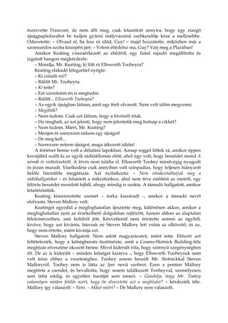 észrevette Francont, de nem állt meg, csak lelassított annyira, hogy egy zizegő
újságpapírdarabot be tudjon gyűrni mályvaszínű zsebkendője közé a mellzsebbe.
Odavetette: – Olvasd el, ha lesz rá időd, Guy! – majd hozzátette, miközben már a
szomszédos szoba közepén járt: – Velem ebédelsz ma, Guy? Várj meg a Plazában!
Amikor Keating visszaérkezett az ebédről, egy fiatal rajzoló megállította és
izgatott hangon megkérdezte:
– Mondja, Mr. Keating, ki lőtt rá Ellsworth Tooheyra?
Keating elakadó lélegzettel nyögte:
– Ki csinált mit?
– Rálőtt Mr. Tooheyra.
– Ki tette?
– Ezt szeretném én is megtudni.
– Rálőtt... Ellsworth Tooheyra?
– Az egyik újságban láttam, amit egy férfi olvasott. Nem volt időm megvenni.
– Megölték?
– Nem tudom. Csak azt láttam, hogy a lövésről írtak.
– Ha meghalt, az azt jelenti, hogy nem jelentetik meg holnap a cikkét?
– Nem tudom. Miért, Mr. Keating?
– Menjen és szerezzen nekem egy újságot!
– De meg kell...
– Szerezzen nekem újságot, maga átkozott idióta!
A történet benne volt a délutáni lapokban. Aznap reggel lőttek rá, amikor éppen
kocsijából szállt ki az egyik rádióállomás előtt, ahol úgy volt, hogy beszédet mond A
némák és védtelenekről. A lövés nem találta el. Ellsworth Toohey mindvégig nyugodt
és józan maradt. Viselkedése csak annyiban volt színpadias, hogy teljesen hiányzott
belőle bármiféle megjátszás. Azt nyilatkozta: – Nem várakoztathatjuk meg a
rádióhallgatókat – és felsietett a mikrofonhoz, ahol nem téve említést az esetről, egy
félórás beszédet mondott fejből, ahogy mindig is szokta. A támadó hallgatott, amikor
letartóztatták.
Keating kimeresztette szemét – torka kiszáradt -, amikor a támadó nevét
elolvasta. Steven Mallory volt.
Keatinget egyedül a megfoghatatlan ijesztette meg, különösen akkor, amikor a
megfoghatatlan nem az érzékelhető dolgokban rejtőzött, hanem abban az alaptalan
félelemérzetben, ami belülről jött. Közvetlenül nem érintette semmi az ügyből,
kivéve, hogy azt kívánta, bárcsak ne Steven Mallory lett volna az elkövető; és az,
hogy nem értette, miért kívánja ezt.
Steven Mallory hallgatott. Nem adott magyarázatot, miért tette. Először azt
feltételezték, hogy a kétségbeesés ösztönözte, amit a Cosmo-Slotnick Building-féle
megbízás elvesztése okozott benne. Mivel kiderült róla, hogy szörnyű szegénységben
élt. De az is kiderült – minden kétséget kizárva -, hogy Ellsworth Tooheynak nem
volt köze ehhez a veszteséghez. Toohey sosem beszélt Mr. Slotnickkal Steven
Malloryról. Toohey nem is látta az Ipar nevű szobrot. Ezen a ponton Mallory
megtörte a csendet, és bevallotta, hogy sosem találkozott Tooheyval, személyesen
sem látta eddig, és egyetlen barátját sem ismeri. – Gondolja, hogy Mr. Toohey
valamilyen módon felelős azért, hogy ön elvesztette azt a megbízást? – kérdezték tőle.
Mallory így válaszolt: – Nem. – Akkor miért? – De Mallory nem válaszolt.
 