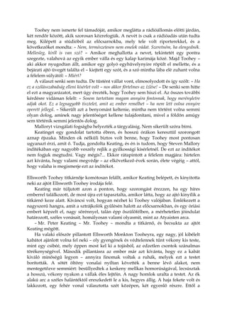 Toohey nem ismerte fel támadóját, amikor meglátta a rádióállomás előtti járdán,
két rendőr között, akik szorosan közrefogták. A nevét is csak a rádióadás után tudta
meg. Kilépett a stúdióból az előcsarnokba, mely tele volt riporterekkel, és a
következőket mondta: – Nem, természetesen nem emelek vádat. Szeretném, ha elengednék.
Mellesleg, kiről is van szó? – Amikor meghallotta a nevet, tekintetét egy pontra
szegezte, valahová az egyik ember válla és egy kalap karimája közé. Majd Toohey –
aki akkor nyugodtan állt, amikor egy golyó egyhüvelynyire röpült el mellette, és a
bejárati ajtó üvegét találta el – kiejtett egy szót, és a szó mintha lába elé zuhant volna
a félelem súlyától: – Miért?
A választ senki sem tudta. De tüstént vállat vont, elmosolyodott és így szólt: – Ha
ez a szólásszabadság elleni kísérlet volt – nos akkor förtelmes az ízlése! – De senki sem hitte
el ezt a magyarázatot, mert úgy érezték, hogy Toohey sem hiszi el. Az összes további
kérdésre vidáman felelt: – Sosem tartottam magam annyira fontosnak, hogy merényletre
adjak okot. Ez a legnagyobb tisztelet, amit az ember remélhet – ha nem lett volna ennyire
operett jellegű. – Sikerült azt a benyomást keltenie, mintha nem történt volna semmi
olyan dolog, aminek nagy jelentőséget kellene tulajdonítani, mivel a földön amúgy
sem történik semmi jelentős dolog.
Malloryt vizsgálati fogságba helyezték a tárgyalásig. Nem sikerült szóra bírni.
Keatinget egy gondolat tartotta ébren, és hosszú órákon keresztül szorongott
aznap éjszaka. Minden ok nélküli biztos volt benne, hogy Toohey most pontosan
ugyanazt érzi, amit ő. Tudja, gondolta Keating, és én is tudom, hogy Steven Mallory
indítékában egy nagyobb veszély rejlik a gyilkossági kísérletnél. De ezt az indítékot
nem fogjuk megtudni. Vagy mégis?... Ekkor rátapintott a félelem magjára: hirtelen
azt kívánta, hogy valami megvédje – az elkövetkező évek során, élete végéig – attól,
hogy valaha is megismerje ezt az indítékot.
Ellsworth Toohey titkárnője komótosan felállt, amikor Keating belépett, és kinyitotta
neki az ajtót Ellsworth Toohey irodája felé.
Keating már túljutott azon a ponton, hogy szorongást érezzen, ha egy híres
emberrel találkozott, de most újra ezt tapasztalta, amikor látta, hogy az ajtó kinyílik a
titkárnő keze alatt. Kíváncsi volt, hogyan nézhet ki Toohey valójában. Emlékezett a
nagyszerű hangra, amit a sztrájkolók gyűlésén halott az előcsarnokban, és egy óriási
embert képzelt el, nagy sörénnyel, talán épp őszülőfélben, a mérhetetlen jóindulat
határozott, széles vonásait, homályosan valami olyasmit, mint az Atyaisten arca.
– Mr. Peter Keating – Mr. Toohey – mondta a titkárnő, és becsukta az ajtót
Keating mögött.
Ha valaki először pillantott Ellsworth Monkton Tooheyra, egy nagy, jól kibélelt
kabátot ajánlott volna fel neki – oly gyengének és védtelennek tűnt vékony kis teste,
mint egy csibéé, mely éppen most kel ki a tojásból, az edzetlen csontok szánalmas
törékenységével. Második pillantásra az ember már azt kívánta, hogy ez a kabát
kiváló minőségű legyen – annyira finomak voltak a ruhák, melyek ezt a testet
borították. A sötét öltöny vonalai nyíltan követték a benne lévő alakot, nem
mentegetőzve semmiért: besüllyedtek a keskeny mellkas homorúságával, lecsúsztak
a hosszú, vékony nyakon a vállak éles lejtőin. A nagy homlok uralta a testet. Az ék
alakú arc a széles halántéktól ereszkedett le a kis, hegyes állig. A haja fekete volt és
lakkozott, egy fehér vonal választotta szét középen, két egyenlő részre. Ettől a
 