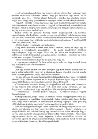 – ...sőt még arra is gondoltam, elég sokszor, rajzolás közben, hogy vajon egy ilyen
épületre mondaná-e Ellsworth Toohey, hogy jó? Próbáltam úgy nézni, az ön
szemével... én... én... – Toohey éberen hallgatta -, mindig meg akartam ismerni
magát, mert ön egy mély gondolkodó, és egy olyan ember, akinek a kulturális isme...
– Ugyan! – mondta Toohey, kedves, de egy kissé türelmetlen hangon; elvesztette
érdeklődését ettől az utolsó mondattól. – Hagyjuk ezt! Nem akarok udvariatlan lenni,
de ugye e nélkül is meg tudunk lenni? Lehet, hogy nem hangzik természetesnek, de
tényleg nem szeretem, ha dicsérnek.
Toohey szeme az, gondolta Keating, amitől megnyugodott. Oly hatalmas
megértés és oly feltétlen jóság – nem is, nem ez a megfelelő szó – oly határtalan jóság
volt ezekben a szemekben. Mintha az ember semmit sem titkolhatna el előle, de nem
is volt szükség arra, hogy eltitkolja, mert mindenért megbocsátana. A legelfogadóbb
szem volt, amit valaha látott.
– De Mr. Toohey – motyogta -, meg akartam...
– Meg akarta köszönni a cikket, amit írtam – mondta Toohey, és vágott egy kis
grimaszt, a kétségbeesést parodizálva. – Én pedig mindenáron próbálom
megakadályozni, hogy ezt tegye. Bízza rám, jó? Nincs mit megköszönnie. Ha
történetesen megérdemli azokat a dolgokat, amiket mondtam – nos akkor az érdem
az öné, nem az enyém. Nemdebár?
– De én annyira örültem, hogy ön azt gondolta, hogy én...
– ...egy nagyszerű építész? De fiam, ön bizonyára tudta ezt. Vagy nem volt benne
elég biztos? Sohasem volt benne biztos?
– Hát én...
Csak egy pillanat szünet volt. De Keatingnek úgy tűnt, mintha Toohey csak ezt
akarta volna hallani tőle; nem várt a folytatásra, hanem elkezdett beszélni, mintha
teljes választ kapott volna, olyat, ami kedvére való volt.
– És ami a Cosmo-Slotnick Buildinget illeti, ki tagadhatná, hogy ez egy rendkívüli
alkotás? Tudja, teljesen izgatottá tett az alaprajz. Roppant ügyes. Nagyon különös.
Eléggé különbözik az előző munkáitól, amiket láttam. Jól látom?
– Természetesen – mondta Keating, és hangja először vált tisztává és keménnyé -,
ez egy teljesen más jellegű feladat volt, mint amit eddig csináltam, így úgy
dolgoztam ki az alaprajzot, hogy megfeleljen a feladat sajátságos elvárásainak.
– Természetesen – mondta Toohey nyájasan. – Csodálatos munkát végzett.
Büszke lehet rá.
Keating észrevette, hogy Toohey két szeme a lencsék középpontjába került, és a
lencsék egyenesen a pupillákra fokuszálódtak. Ekkor hirtelen rájött, hogy Toohey
tudja, hogy nem ő tervezte a Cosmo-Slotnick Building alaprajzát. Nem ijedt meg
ettől. Inkább az ijesztette meg, hogy Toohey szemében helyeslést látott.
– Ha mindenképpen szükséges – nem, nem hálát, a hála egy annyira zavaró szó -,
inkább, mondhatjuk azt, hogy nagyrabecsülést érezzen? – Toohey folytatta, és a
hangja halkabbá vált, mintha Keating egy összeesküvőtárs volna, aki tudja, hogy a
szavak, amik mostantól elhangzanak egy titkos kóddá váltak közöttük. – Akkor talán
megköszönheti nekem azt, hogy megértem épülete szimbolikus célzásait, és
szavakban fejezem ki, ahogyan ön márványban. Természetesen, mivel ön nem egy
egyszerű kőműves, hanem egy kövekben gondolkodó.
 