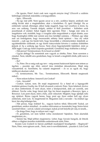 – De igazán, Peter! Azért csak nem vagyok ennyire öreg? Ellsworth a szüleim
különleges ízlésének műemléke a névjegyzékben.
– Igen... Ellsworth.
– Na így már jobb. Nem igazán zavar ez a név, azokhoz képest, amiknek már
eddig hívtak akár a magánéletben, akár a közéletben. Ó, igen! Hízelgő. Ha az
embernek vannak ellenségei, akkor tudja magáról, hogy tud veszélyes is lenni, ha
arra van szükség. Vannak dolgok, amiket el Kell pusztítani – különben azok
pusztítanak el minket. Sokat fogjuk látni egymást, Peter – hangja már sima és
magabiztos volt, érződött, hogy a vizsgálat után megszületett a végső döntés, azaz
hogy Keatingben többé már semmi sem lesz kérdőjel számára. – Például, egy ideje
már azt fontolgatom, hogy összeszedek néhány fiatal építészt – hisz oly sokat
ismerek -, csak egy kis baráti kört, hogy kicseréljük a véleményünket, kiépítsük az
együttműködés szellemét, és egy közös irányvonalat követve a szakma érdekében
járjunk el, ha a szükség úgy hozza. Nem olyan begyöpösödött fejűekkel, mint az
AÉK tagjai. Csak egy fiatal csoportra gondolok. Gondolod, hogy érdekelne a dolog?
– Hát persze! Természetesen. És te leszel az elnök?
– Ugyan dehogy! Én semminek sem vagyok az elnöke, Peter. Nem szeretem a
címeket. Nem, inkább arra gondoltam, hogy te lennél a megfelelő elnök, jobb nem is
lehetne.
– Én?
– Te, Peter. De ez még csak egy terv – még semmi határozott lépést nem tettem az
ügyben -, pusztán egy ötlet, amivel üres óráimban játszadoztam. Majd még
visszatérünk rá. Szeretném, ha valamit megtennél – és ez az egyik ok, hogy
találkozni akartam veled.
– Ó, természetesen, Mr. Too... Természetesen, Ellsworth. Bármit megteszek
neked...
– Nem nekem kellene. Ismered Lois Cookot?
– Lois... kicsodát?
– Cookot. Látom, nem. De majd megismered. Ez a fiatal nő a legnagyobb
irodalmi géniusz Goethe óta. El kell olvasnod a műveit, Peter. Nem kötelező, kivéve
az okos embereknek. Ő nem olyan, mint a középszerűek, akik azt szeretik, ami
átlátszó. Tervbe vette, hogy házat épít. Egy kis házat magának a Boweryn. Igen, a
Boweryn. Lois pont olyan, mint a hely, amit választott. Megkért, hogy ajánljak neki
egy építészt. Biztos vagyok benne, hogy pont egy ilyen ember kell egy olyan
embernek, mint Lois. Te megértenéd őt. Megadom neki a nevedet – ha érdekel egy
kicsi, bár elég költséges ház.
– Hát persze, hogy érdekel! Ez... nagyon kedves tőled, Ellsworth! Tudod, azt
gondoltam, amikor mondtad... és amikor elolvastam az üzenetedet, hogy biztos kérni
szeretnél tőlem – szóval, valami szívességet, tudod, jó tett helyébe jót várj, és tessék...
– De drága Peter, hogy te milyen naiv vagy!
– Ó, gondolom, ezt nem kellett volna mondanom! Sajnálom. Nem akartalak
megbántani, én...
– Semmi baj. Majd jobban megismersz. Lehet, hogy furcsán hangzik, de létezik
ebben a világban önzetlen érdeklődés embertársunk iránt, Peter.
Ezután Lois Cookról és három publikált munkájáról beszélgettek – Regények?
Nem, Peter, nem egészen azok... Nem, nem is novelláskötetek... pusztán ő, Lois Cook
 