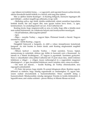 – egy teljesen új irodalmi forma... – a vagyonról, amit egymást hosszú sorban követő,
sikeres kereskedő őseitől örökölt, és a házról, amit meg akar építeni.
Már az ajtóhoz kísérte Keatinget – és Keating felfigyelt, mennyire ingatagon állt
apró lábfején -, amikor megállt egy pillanatra, és így szólt:
– Mellesleg szólva, úgy tűnik, mintha emlékeznék valami személyes kapcsolatra
kettőnk között, bár ami engem illet, nem igazán tudom hova tenni... ó, igen,
természetesen. Az unokahúgomról van szó. A kis Catherine-ről.
Keating érezte, hogy megmerevedik az arca, és tudta, hogy ebbe a témába most
nem szabad belemennie, de a tiltakozás helyett csak feszélyezetten mosolygott.
– Ha jól hallottam, akkor jegyben jártok?
– Igen.
– Bájos – mondta Toohey -, nagyon bájos. Örömmel lennék a bácsid. Nagyon
szereted őt, ugye?
– Igen – felelte Keating -, nagyon.
Hangjából hiányzott a hangsúly, és ettől a válasz ünnepélyesen komolynak
hangzott. Az első őszinte és fontos darab, amit Keating megmutatott magából
Tooheynak.
– Milyen kedves! – mondta Toohey. – Fiatal szerelem. Tavasz, hajnal,
mennyország és csokoládé, doboza egy dollár és huszonöt cent a fűszeresnél. Az
istenek és a filmek kiváltságosai... Ó, nagyon is egyetértek. Szerintem gyönyörű.
Nem is választhattál volna jobbat Catherine-nél. Ő pont olyan lány, akiért érdemes
feláldozni a világot – a világot, összes nehézségével és a nagyratörés megannyi
lehetőségével -, ó, igen, becsülettel feláldozni, mert ő ártatlan, édes, csinos és erőtlen.
– Ha most azt akarod... – kezdte Keating, de Toohey elmosolyodott, arca
ragyogott a jóindulattól.
– Ó, Peter, hát persze, hogy értelek. És semmi kifogásom ellene. Realista vagyok.
Jellemző az emberre, hogy mindig ragaszkodik az ostobasághoz. Ó, ugyan már,
sosem szabad elveszítenünk a humorérzékünket. Nincs szentebb dolog a
humorérzéknél. Mindazonáltal, mindig rajongtam Trisztán és Izolda történetéért. A
legszebb mese, ami valaha született – persze Mickey és Minnie Mouse-on kívül.
 