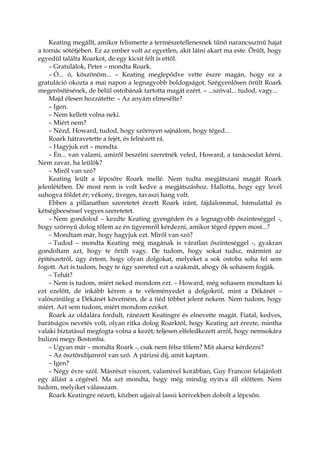 Keating megállt, amikor felismerte a természetellenesnek tűnő narancsszínű hajat
a tornác sötétjében. Ez az ember volt az egyetlen, akit látni akart ma este. Örült, hogy
egyedül találta Roarkot, de egy kicsit félt is ettől.
– Gratulálok, Peter – mondta Roark.
– Ó... ó, köszönöm... – Keating meglepődve vette észre magán, hogy ez a
gratuláció okozta a mai napon a legnagyobb boldogságot. Szégyenlősen örült Roark
megerősítésének, de belül ostobának tartotta magát ezért. – ...szóval... tudod, vagy...
Majd élesen hozzátette: – Az anyám elmesélte?
– Igen.
– Nem kellett volna neki.
– Miért nem?
– Nézd, Howard, tudod, hogy szörnyen sajnálom, hogy téged...
Roark hátravetette a fejét, és felnézett rá.
– Hagyjuk ezt – mondta.
– Én... van valami, amiről beszélni szeretnék veled, Howard, a tanácsodat kérni.
Nem zavar, ha leülök?
– Miről van szó?
Keating leült a lépcsőre Roark mellé. Nem tudta megjátszani magát Roark
jelenlétében. De most nem is volt kedve a megjátszáshoz. Hallotta, hogy egy levél
suhogva földet ér; vékony, üveges, tavaszi hang volt.
Ebben a pillanatban szeretetet érzett Roark iránt, fájdalommal, bámulattal és
kétségbeeséssel vegyes szeretetet.
– Nem gondolod – kezdte Keating gyengéden és a legnagyobb őszinteséggel -,
hogy szörnyű dolog tőlem az én ügyemről kérdezni, amikor téged éppen most...?
– Mondtam már, hogy hagyjuk ezt. Miről van szó?
– Tudod – mondta Keating még magának is váratlan őszinteséggel -, gyakran
gondoltam azt, hogy te őrült vagy. De tudom, hogy sokat tudsz, mármint az
építészetről, úgy értem, hogy olyan dolgokat, melyeket a sok ostoba soha fel sem
fogott. Azt is tudom, hogy te úgy szereted ezt a szakmát, ahogy ők sohasem fogják.
– Tehát?
– Nem is tudom, miért neked mondom ezt. – Howard, még sohasem mondtam ki
ezt ezelőtt, de inkább kérem a te véleményedet a dolgokról, mint a Dékánét –
valószínűleg a Dékánét követném, de a tiéd többet jelent nekem. Nem tudom, hogy
miért. Azt sem tudom, miért mondom ezeket.
Roark az oldalára fordult, ránézett Keatingre és elnevette magát. Fiatal, kedves,
barátságos nevetés volt, olyan ritka dolog Roarktól, hogy Keating azt érezte, mintha
valaki biztatásul megfogta volna a kezét; teljesen elfeledkezett arról, hogy nemsokára
bulizni megy Bostonba.
– Ugyan már – mondta Roark -, csak nem félsz tőlem? Mit akarsz kérdezni?
– Az ösztöndíjamról van szó. A párizsi díj, amit kaptam.
– Igen?
– Négy évre szól. Másrészt viszont, valamivel korábban, Guy Francon felajánlott
egy állást a cégénél. Ma azt mondta, hogy még mindig nyitva áll előttem. Nem
tudom, melyiket válasszam.
Roark Keatingre nézett, közben ujjaival lassú körívekben dobolt a lépcsőn.
 
