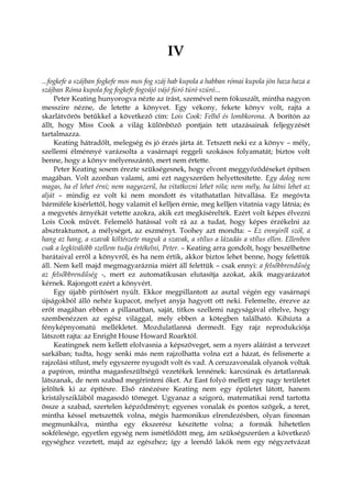 IV
...fogkefe a szájban fogkefe mos mos fog száj hab kupola a habban római kupola jön haza haza a
szájban Róma kupola fog fogkefe fogvájó vájó fúró túró szúró...
Peter Keating hunyorogva nézte az írást, szemével nem fókuszált, mintha nagyon
messzire nézne, de letette a könyvet. Egy vékony, fekete könyv volt, rajta a
skarlátvörös betűkkel a következő cím: Lois Cook: Felhő és lombkorona. A borítón az
állt, hogy Miss Cook a világ különböző pontjain tett utazásainak feljegyzését
tartalmazza.
Keating hátradőlt, melegség és jó érzés járta át. Tetszett neki ez a könyv – mély,
szellemi élménnyé varázsolta a vasárnapi reggeli szokásos folyamatát; biztos volt
benne, hogy a könyv mélyenszántó, mert nem értette.
Peter Keating sosem érezte szükségesnek, hogy elvont meggyőződéseket építsen
magában. Volt azonban valami, ami ezt nagyszerűen helyettesítette. Egy dolog nem
magas, ha el lehet érni; nem nagyszerű, ha vitatkozni lehet róla; nem mély, ha látni lehet az
alját – mindig ez volt ki nem mondott és vitathatatlan hitvallása. Ez megóvta
bármiféle kísérlettől, hogy valamit el kelljen érnie, meg kelljen vitatnia vagy látnia; és
a megvetés árnyékát vetette azokra, akik ezt megkísérelték. Ezért volt képes élvezni
Lois Cook művét. Felemelő hatással volt rá az a tudat, hogy képes érzékelni az
absztraktumot, a mélységet, az eszményt. Toohey azt mondta: – Ez ennyiről szól, a
hang az hang, a szavak költészete maguk a szavak, a stílus a lázadás a stílus ellen. Ellenben
csak a legkiválóbb szellem tudja értékelni, Peter. – Keating arra gondolt, hogy beszélhetne
barátaival erről a könyvről, és ha nem értik, akkor biztos lehet benne, hogy felettük
áll. Nem kell majd megmagyaráznia miért áll felettük – csak ennyi: a felsőbbrendűség
az felsőbbrendűség -, mert ez automatikusan elutasítja azokat, akik magyarázatot
kérnek. Rajongott ezért a könyvért.
Egy újabb pirítósért nyúlt. Ekkor megpillantott az asztal végén egy vasárnapi
újságokból álló nehéz kupacot, melyet anyja hagyott ott neki. Felemelte, érezve az
erőt magában ebben a pillanatban, saját, titkos szellemi nagyságával eltelve, hogy
szembenézzen az egész világgal, mely ebben a kötegben található. Kihúzta a
fényképnyomatú mellékletet. Mozdulatlanná dermedt. Egy rajz reprodukciója
látszott rajta: az Enright House Howard Roarktól.
Keatingnek nem kellett elolvasnia a képszöveget, sem a nyers aláírást a tervezet
sarkában; tudta, hogy senki más nem rajzolhatta volna ezt a házat, és felismerte a
rajzolási stílust, mely egyszerre nyugodt volt és vad. A ceruzavonalak olyanok voltak
a papíron, mintha magasfeszültségű vezetékek lennének: karcsúnak és ártatlannak
látszanak, de nem szabad megérinteni őket. Az East folyó mellett egy nagy területet
jelöltek ki az építésre. Első ránézésre Keating nem egy épületet látott, hanem
kristálysziklából magasodó tömeget. Ugyanaz a szigorú, matematikai rend tartotta
össze a szabad, szertelen képződményt; egyenes vonalak és pontos szögek, a teret,
mintha késsel metszették volna, mégis harmonikus elrendezésben, olyan finoman
megmunkálva, mintha egy ékszerész készítette volna; a formák hihetetlen
sokfélesége, egyetlen egység nem ismétlődött meg, ám szükségszerűen a következő
egységhez vezetett, majd az egészhez; így a leendő lakók nem egy négyzetvázat
 