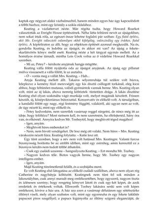 kaptak egy négyzet alakú vázhalmazból, hanem minden egyes ház úgy kapcsolódott
a többi házhoz, mint egy kristály a szikla oldalához.
Keating a vázlattervet nézte. Már régóta tudta, hogy Howard Roarkot
választották az Enright House építészének. Néha látta feltűnni nevét az újságokban;
nem sokat írtak róla, az egészet össze lehetne foglalni pár szóban: Egy fiatal építész,
akit Mr. Enright választott valamilyen okból kifolyólag, valószínűleg egy érdekes, fiatal
építész. A képfeliraton az állt, hogy az objektum építését azonnal megkezdik. Na és,
gondolta Keating, és ledobta az újságot, és akkor mi van? Az újság a fekete-
skarlátvörös könyv mellé esett. Keating nézte a két tárgyat egymás mellett. Az a
homályos érzése támadt, mintha Lois Cook volna az ő védelme Howard Roarkkal
szemben.
– Mi az, Petey? – kérdezte anyjának hangja mögötte.
Keating válla fölött nyújtotta oda az újságot anyjának. Az újság egy pillanat
múlva visszaesett a válla fölött, le az asztalra.
– Ó – vonta meg a vállát Mrs. Keating. – Hah...
Anyja Keating mellett állt. Takaros selyemruhája túl szűkre volt húzva,
leleplezve a kemény fűző merevségét; egy kis dísztű csillogott torkánál, elég kicsi
ahhoz, hogy feltűnően mutassa, valódi gyémántok vannak benne. Mrs. Keating olyan
volt, mint az új lakás, ahova nemrég költöztek: tüntetően drága. A lakás díszítése
Keating első olyan szakmába vágó munkája volt, melyet magának készített. Frissen
készült, új, középviktoriánus bútorzattal. Konzervatív és előkelő volt. A társalgóban,
a kandalló fölött egy nagy, régi festmény függött, valakiről, aki ugyan nem az volt,
de úgy nézett ki, mint egy előkelő ős.
– Petey kedveském, nem szeretlek vasárnap reggel sürgetni, de nincs még itt az
ideje, hogy felöltözz? Most sietnem kell, és nem szeretném, ha elfelejtenéd, hány óra
van, és elkésnél. Annyira kedves Mr. Tooheytól, hogy meghívott téged magához!
– Igen, anyám.
– Meghívott híres embereket is?
– Nem, nem hívott vendégeket. De lesz még ott valaki. Nem híres – Mrs. Keating
várakozón nézett fiára. Keating folytatta: – Katie lesz ott.
Úgy tűnt azonban, hogy a név nem volt hatással Mrs. Keatingre. Valami furcsa
bizonyosság borította be az utóbbi időben, mint egy zsírréteg, amin keresztül ez a
bizonyos kérdés nem tudott többé áthatolni.
– Csak egy családi uzsonna – hangsúlyozta Keating. – Ezt mondta Mr. Toohey.
– Nagyon kedves tőle. Biztos vagyok benne, hogy Mr. Toohey egy nagyon
intelligens ember.
– Igen, anyám.
Majd Keating türelmetlenül felállt, és a szobájába ment.
Ez volt Keating első látogatása az előkelő családi szállóban, ahova nem olyan rég
Catherine és nagybátyja költözött. Keatingnek nem tűnt fel sok minden a
lakosztályban, csak annyi maradt meg emlékezetében, hogy egyszerű, nagyon tiszta
és ízlésesen szerény; hogy rengeteg könyvet látott és csak egy-két képet, de azok
eredetiek és értékesek voltak. Ellsworth Toohey lakására senki sem volt képes
emlékezni, kivéve a ház ura. A ház ura ezen a vasárnap délutánon egy sötétszürke
öltönyt viselt, mely olyan szabatos volt, mint egy egyenruha és egy fekete lakkbőr
papucsot piros szegéllyel; a papucs kigúnyolta az öltöny szigorú eleganciáját, de
 