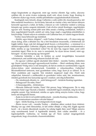 mégis kiegészítette az eleganciát, mint egy merész ellentét. Egy széles, alacsony
székben ült, és arcán óvatos nyájasság áradt szét, olyan óvatos, hogy Keating és
Catherine olykor úgy érezte, mintha jelentéktelen szappanbuborékok lennének.
Keatingnek nem tetszett, ahogy Catherine a szék szélén ült, összekuporodva, két
lába esetlenül összehúzva. Azt kívánta, bárcsak ne viselné a lány már három idényen
keresztül ugyanazt a ruhát, de hiába, a lányon az volt. Catherine valahol a szőnyeg
közepén egy pontra szegezte tekintetét. Csak elvétve nézett Keatingre, nagybátyjára
egyszer sem. Keating semmi jelét nem látta annak a boldog csodálatnak, mellyel a
lány nagybátyjáról beszélt, amitől azt várta, hogy majd a nagybátyja jelenlétében is
kinyilvánítja. Valami súlyos és színtelen volt Catherine-ben, és valami nagyon fáradt.
Toohey inasa behozott egy teástálcát.
– Kérlek, ugye öntesz, drágám? – szólt Toohey Catherine-nek. – Ó, nincs még egy
olyan dolog, mint a délutáni tea. Ha a brit birodalom összeomlik, a történészek azt
fogják találni, hogy csak két dologgal járult hozzá a civilizációhoz – a teázással és a
detektívregényekkel. Catherine, drágám, muszáj úgy fognod annak a teáskannának a
fülét, mintha az egy hentesbárd volna? No de nem baj, nagyon bájos, pont ezért
szeretünk téged, Peter és én, nem is szeretnénk, ha olyan kecses lennél, mint egy
hercegnő – ki akar manapság egy hercegnőt?
Catherine kiöntötte a teát, és közben az asztal üvegtáblájára loccsantott
valamennyit, ami azelőtt még sohasem fordult elő vele.
– Ez egyszer valóban együtt akartalak látni titeket – mondta Toohey, miközben
egy finom csészét hanyagul egyensúlyozott kezében. – Merő ostobaság tőlem, nem
gondoljátok? Pedig nincs is mit ünnepelni, de hát én ostoba és szentimentális vagyok
olykor-olykor, mint mindannyiunk. Gratulálok a választásodhoz, Catherine!
Bocsánatkéréssel tartozom, nem gyanítottam volna, hogy ilyen jó az ízlésed. Te és
Peter csodálatos pár vagytok. Sok mindent megteszel majd érte. Főzöl neki
zabpelyhet, kimosod a zsebkendőit és gyerekeket szülsz neki, bár, természetesen,
minden gyereknek lesz kanyarója egyszer s máskor, ami elég kellemetlen.
– De, mindennek ellenére, te... azért beleegyezel? – kérdezte Keating izgatottan.
– Beleegyezel? De mibe, Peter?
– A házasságunkba... történetesen.
– Micsoda hiábavaló kérdés, Peter! Hát persze, hogy beleegyezem. De te még
mennyire fiatal vagy! Ilyenek a fiatalok – mindenből ügyet csinálnak, még ha nincs is
mögötte semmi. Úgy kérdezted, mintha az egész dolog annyira fontos volna, hogy
lenne mit kifogásolni benne.
– Katie és én hét évvel ezelőtt találkoztunk – mondta Keating védekezően.
– És természetesen szerelem volt első látásra?
– Igen – felelte Keating, és nevetségesnek érezte magát.
– Biztos tavasz volt – mondta Toohey -, általában akkor szokott ilyen történni.
Mindig van egy sötét filmszínház, és két ember elbújik a világ elől, fogják egymás
kezét – de a kezek elkezdenek izzadni, ha sokáig fogják őket, nem? Mégis annyira
szép szerelmesnek lenni! A legédesebb történet, amit valaha meséltek – és a
legelcsépeltebb. Catherine, ne fordulj így el! Nem szabad megengednünk
magunknak, hogy elveszítsük a humorérzékünket.
 