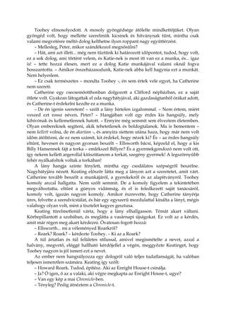 Toohey elmosolyodott. A mosoly gyöngédsége átölelte mindkettőjüket. Olyan
gyöngéd volt, hogy mellette szerelmük kicsinek és hitványnak tűnt, mintha csak
valami megvetésre méltó dolog kelthetne ilyen roppant nagy együttérzést.
– Mellesleg, Peter, mikor szándékozol megnősülni?
– Hát, ami azt illeti... még nem tűztünk ki határozott időpontot, tudod, hogy volt,
ez a sok dolog, ami történt velem, és Katie-nek is most itt van ez a munka, és... igaz
is! – tette hozzá élesen, mert ez a dolog Katie munkájával valami oknál fogva
bosszantotta. – Amikor összeházasodunk, Katie-nek abba kell hagynia ezt a munkát.
Nem helyeslem.
– Ez csak természetes – mondta Toohey -, én sem értek vele egyet, ha Catherine
nem szereti.
Catherine egy csecsemőotthonban dolgozott a Clifford népházban, ez a saját
ötlete volt. Gyakran látogattak el oda nagybátyjával, aki gazdaságtanból órákat adott,
és Catherine-t érdekelni kezdte ez a munka.
– De én igenis szeretem! – szólt a lány hirtelen izgalommal. – Nem értem, miért
veszed ezt rossz néven, Peter? – Hangjában volt egy érdes kis hangsúly, mely
kihívónak és kellemetlennek hatott. – Ennyire még semmit sem élveztem életemben.
Olyan embereknek segíteni, akik tehetetlenek és boldogtalanok. Ma is bementem –
nem kellett volna, de én akartam -, és annyira siettem utána haza, hogy már nem volt
időm átöltözni, de ez nem számít, kit érdekel, hogy nézek ki? És – az érdes hangsúly
eltűnt, hevesen és nagyon gyorsan beszélt – Ellsworth bácsi, képzeld el, hogy a kis
Billy Hansennek fájt a torka – emlékszel Billyre? És a gyermekgondozó nem volt ott,
így nekem kellett argerollal kitisztítanom a torkát, szegény gyermek! A legszörnyűbb
fehér nyálkafoltok voltak a torkában!
A lány hangja szinte fénylett, mintha egy csodálatos szépségről beszélne.
Nagybátyjára nézett. Keating először látta meg a lányon azt a szeretetet, amit várt.
Catherine tovább beszélt a munkájáról, a gyerekekről és az alapítványról. Toohey
komoly arccal hallgatta. Nem szólt semmit. De a komoly figyelem a tekintetében
megváltoztatta, eltűnt a gúnyos vidámság, és el is feledkezett saját tanácsáról,
komoly volt, igazán nagyon komoly. Amikor észrevette, hogy Catherine tányérja
üres, felvette a szendvicstálat, és bár egy egyszerű mozdulattal kínálta a lányt, mégis
valahogy olyan volt, mint a tisztelet kegyes gesztusa.
Keating türelmetlenül várta, hogy a lány elhallgasson. Témát akart váltani.
Körbepillantott a szobában, és meglátta a vasárnapi újságokat. Ez volt az a kérdés,
amit már régen meg akart kérdezni. Óvatosan fogott hozzá:
– Ellsworth... mi a véleményed Roarkról?
– Roark? Roark? – kérdezte Toohey. – Ki az a Roark?
A túl ártatlan és túl felületes stílussal, amivel megismételte a nevet, azzal a
halvány, megvető, eléggé hallható kérdőjellel a végén, meggyőzte Keatinget, hogy
Toohey nagyon is jól ismeri ezt a nevet.
Az ember nem hangsúlyozza egy dologról való teljes tudatlanságát, ha valóban
teljesen ismeretlen számára. Keating így szólt:
– Howard Roark. Tudod, építész. Aki az Enright House-t csinálja.
– Ja? Ó igen, ő az a valaki, aki végre megkapta az Enright House-t, ugye?
– Van egy kép a mai Chronicle-ben.
– Tényleg? Pedig átnéztem a Chronicle-t.
 
