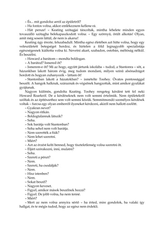 – És... mit gondolsz arról az épületről?
– Ha fontos volna, akkor emlékeznem kellene rá.
– Hát persze! – Keating szótagjai táncoltak, mintha lehelete minden egyes
tovaszálló szótagba belekapaszkodott volna: – Egy szörnyű, őrült alkotás! Olyan,
amit még sosem láttál, de nem is akarsz!
Keating úgy érezte, felszabadult. Mintha egész életében azt hitte volna, hogy egy
veleszületett betegséget hordoz, és hirtelen a föld legnagyobb specialistája
egészségesnek kiáltotta volna ki. Nevetni akart, szabadon, ostobán, méltóság nélkül.
És beszélni.
– Howard a barátom – mondta boldogan.
– A barátod? Ismered őt?
– Ismerem-e őt? Mi az hogy, együtt jártunk iskolába – tudod, a Stantonra – sőt, a
házunkban lakott három évig, meg tudom mondani, milyen színű alsónadrágot
hordott és hogyan zuhanyozik – láttam őt!
– Stantonban lakott a házatokban? – ismételte Toohey. Óvatos pontossággal
beszélt. A hangok halknak, száraznak és végsőnek hangzottak, mint amikor gyufákat
gyújtanak.
Nagyon különös, gondolta Keating. Toohey rengeteg kérdést tett fel neki
Howard Roarkról. De a kérdéseknek nem volt semmi értelmük. Nem épületekről
szóltak és az építészethez sem volt semmi közük. Semmitmondó személyes kérdések
voltak – furcsa egy olyan emberről ilyeneket kérdezni, akiről nem hallott ezelőtt.
– Gyakran nevet?
– Nagyon ritkán.
– Boldogtalannak látszik?
– Soha.
– Sok barátja volt Stantonban?
– Soha sehol nem volt barátja.
– Nem szerették a fiúk?
– Nem lehet szeretni.
– Miért?
– Azt az érzést kelti benned, hogy tiszteletlenség volna szeretni őt.
– Eljárt szórakozni, inni, mulatni?
– Soha.
– Szereti a pénzt?
– Nem.
– Szereti, ha csodálják?
– Nem.
– Hisz istenben?
– Nem.
– Sokat beszél?
– Nagyon keveset.
– Figyel, amikor mások beszélnek hozzá?
– Figyel. De jobb volna, ha nem tenné.
– Miért?
– Mert az nem volna annyira sértő – ha érted, mire gondolok, ha valaki így
hallgat, és te mégis tudod, hogy az egész nem érdekli.
 
