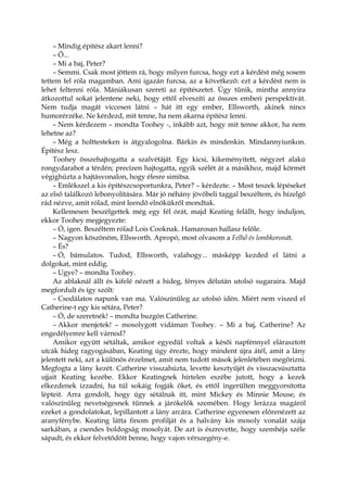 – Mindig építész akart lenni?
– Ő...
– Mi a baj, Peter?
– Semmi. Csak most jöttem rá, hogy milyen furcsa, hogy ezt a kérdést még sosem
tettem fel róla magamban. Ami igazán furcsa, az a következő: ezt a kérdést nem is
lehet feltenni róla. Mániákusan szereti az építészetet. Úgy tűnik, mintha annyira
átkozottul sokat jelentene neki, hogy ettől elveszíti az összes emberi perspektívát.
Nem tudja magát viccesen látni – hát itt egy ember, Ellsworth, akinek nincs
humorérzéke. Ne kérdezd, mit tenne, ha nem akarna építész lenni.
– Nem kérdezem – mondta Toohey -, inkább azt, hogy mit tenne akkor, ha nem
lehetne az?
– Még a holttesteken is átgyalogolna. Bárkin és mindenkin. Mindannyiunkon.
Építész lesz.
Toohey összehajtogatta a szalvétáját. Egy kicsi, kikeményített, négyzet alakú
rongydarabot a térdén; precízen hajtogatta, egyik szélét át a másikhoz, majd körmét
végighúzta a hajtásvonalon, hogy élesre simítsa.
– Emlékszel a kis építészcsoportunkra, Peter? – kérdezte. – Most teszek lépéseket
az első találkozó lebonyolítására. Már jó néhány jövőbeli taggal beszéltem, és hízelgő
rád nézve, amit rólad, mint leendő elnökükről mondtak.
Kellemesen beszélgettek még egy fél órát, majd Keating felállt, hogy induljon,
ekkor Toohey megjegyezte:
– Ó, igen. Beszéltem rólad Lois Cooknak. Hamarosan hallasz felőle.
– Nagyon köszönöm, Ellsworth. Apropó, most olvasom a Felhő és lombkoronát.
– És?
– Ó, bámulatos. Tudod, Ellsworth, valahogy... másképp kezded el látni a
dolgokat, mint eddig.
– Ugye? – mondta Toohey.
Az ablaknál állt és kifelé nézett a hideg, fényes délután utolsó sugaraira. Majd
megfordult és így szólt:
– Csodálatos napunk van ma. Valószínűleg az utolsó idén. Miért nem viszed el
Catherine-t egy kis sétára, Peter?
– Ó, de szeretnék! – mondta buzgón Catherine.
– Akkor menjetek! – mosolygott vidáman Toohey. – Mi a baj, Catherine? Az
engedélyemre kell várnod?
Amikor együtt sétáltak, amikor egyedül voltak a késői napfénnyel elárasztott
utcák hideg ragyogásában, Keating úgy érezte, hogy mindent újra átél, amit a lány
jelentett neki, azt a különös érzelmet, amit nem tudott mások jelenlétében megőrizni.
Megfogta a lány kezét. Catherine visszahúzta, levette kesztyűjét és visszacsúsztatta
ujjait Keating kezébe. Ekkor Keatingnek hirtelen eszébe jutott, hogy a kezek
elkezdenek izzadni, ha túl sokáig fogják őket, és ettől ingerülten meggyorsította
lépteit. Arra gondolt, hogy úgy sétálnak itt, mint Mickey és Minnie Mouse, és
valószínűleg nevetségesnek tűnnek a járókelők szemében. Hogy lerázza magáról
ezeket a gondolatokat, lepillantott a lány arcára. Catherine egyenesen előrenézett az
aranyfénybe. Keating látta finom profilját és a halvány kis mosoly vonalát szája
sarkában, a csendes boldogság mosolyát. De azt is észrevette, hogy szemhéja széle
sápadt, és ekkor felvetődött benne, hogy vajon vérszegény-e.
 
