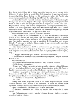 Lois Cook törökülésben ült a földön nappalija közepén, nagy, csupasz térde
kilátszott. A szürke harisnya a zoknikötő fölé göngyölve, és egy fakó rózsaszín
tornanadrág fölötte. Peter Keating egy lila szaténsezlon szélén ült. Azelőtt még
sosem érezte magát kényelmetlenül egy ügyféllel való első találkozáskor.
Lois Cook harminchét éves volt. Gyakorta állította magáról, nyilvános és magán
beszélgetései alkalmával, hogy ő hatvannégy. Úgy ismételgette, mint egy szokatlan
tréfát, és ettől az örök fiatal meghatározhatatlan benyomását keltette neve körül.
Magas, száraz, keskeny vállú és széles csípőjű nő volt. Hosszú pergamenszínű arccal,
szemei közel ültek egymáshoz. Haja zsíros tincsekben lógott füle körül. Körmei
töredezettek voltak. Visszataszítóan ápolatlan volt, mesterkélt slampossága annyira
alapos volt, mintha ápolta volna – és épp ezért a célért tette.
Megállás nélkül beszélt, tomporán előre-hátra hintázva:
– ...igen, a Boweryn. Egy magánrezidencia. Egy szent hely a Boweryn. Megvan az
építési terület, akartam és megvettem, csak ilyen egyszerű, vagyis az ostoba
ügyvédem vette meg nekem, találkoznia kell az ügyvédemmel, iszonyú szájszaga
van. Nem tudom, mennyit kér ezért a munkáért, de lényegtelen, mert a pénz
közhely. A káposzta is közhely. Három szintre és egy csempepadlós nappalira
mindenképpen szükségem van.
– Miss Cook, elolvastam a Felhő és lombkoronát és egy valóságos spirituális
felfedezés volt számomra. Engedje meg, hogy azon kevesek közé soroljam magam,
akik megértik azt a bátorságot és értelmet, amit ön segítség nélkül visz itt véghez,
míg...
– Ó, hagyjuk ezt a marhaságot – mondta Lois Cook és rákacsintott.
– De én komolyan mondtam! – csattant fel Keating mérgesen. – Nagyon tetszett a
könyve, és én...
A nő unottnak tűnt.
– Annyira közhelyes – mondta vontatottan -, hogy mindenki megértse.
– De Mr. Toohey azt mondta...
– Ó, igen. Mr. Toohey – szeme éberré vált, szemtelen bűnösség csillant fel benne,
mint egy gyerekében, aki éppen most követett el valami csúnya tréfát. – Mr. Toohey.
Egy kis írócsoport elnöke vagyok, amiben Mr. Toohey jelentősen érdekelt.
– Valóban? – ragyogott fel Keating arca. Mintha ez lett volna az első közvetlen
kommunikáció közöttük. – Hát nem érdekes? Mr. Toohey éppen most szervez egy
kis építészcsoportot is, és volt kedves engem javasolni az elnöki posztra.
– Ó – mondta a nő és kacsintott. – Egy közülünk?
– Kik közül?
Keating nem értette, hogy mit rontott el, de érezte, hogy valamilyen szinten
csalódást okozott Miss Cooknak. A nő felnevetett. A földön ült, onnan nézett
egyenesen Keatingre, és barátságtalanul, vidámság nélkül belenevetett az arcába.
– Mi a...! – fogta vissza magát Keating. – Mi a baj, Miss Cook?
– Ó, istenem! – mondta a nő. – Maga egy annyira édes, aranyos fiú és olyan
csinos!
– Mr. Toohey nagyszerű ember – mondta mérgesen Keating -, ő a leg... nemesebb
személyiség, akivel valaha...
 