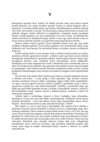 V
Dominique visszatért New Yorkba. Cél nélkül, pusztán azért, mert három napnál
tovább képtelen volt vidéki házában maradni azután az utolsó látogatás után a
bányában. A városban kellett lennie; egy hirtelen, ellenállhatatlan és esztelen szükség
volt. Nem várt semmit a várostól. De érezni akarta, ahogy körülveszik az utcák és az
épületek. Reggel, amikor felébredt és meghallotta a forgalom tompa morajlását
lentről, a hang megalázó volt, arra emlékeztette, hol volt és miért. Az ablaknál állt,
szélesre tárt karral az ablakkeretet fogta; mintha a város egy részét tartotta volna, az
összes utcát és háztetőt, melyek az üvegen körvonalazódtak két keze között.
Hosszú sétákra indult egyedül. Gyors léptekkel haladt, keze egy régi kabát
zsebében, felhajtott gallérral. Azt mondta magának, nem reménykedik abban, hogy
találkozik vele. Nem kereste. De kint kellett lennie az utcákon, üresen és céltalanul,
órákon át.
Ezelőtt mindig utálta a városi utcákat. Látta a mellette elúszó arcokat, az arcokat,
melyeket a félelem egyformává formált – a félelem, mint egy közös nevező, félelem
önmaguktól, mindenkitől és egymástól, félelem, amitől ugrásra készen vártak, hogy
lecsapjanak bármire, amit szentként őrzött bármelyikük, akivel találkoztak.
Dominique nem tudta meghatározni ennek a félelemnek sem a természetét, sem az
okát. De mindig érezte jelenlétét. Egy egyszerű szenvedéllyel őrizte meg tisztaságát
és szabadságát – nem érinteni semmit. Szeretett szembenézni velük az utcán, szerette
gyűlöletük tehetetlenségét, mert semmit sem kínált fel magából, amit megsérthettek
volna.
De már nem volt szabad. Most minden egyes lépés az utcákon fájdalmat okozott.
A férfihoz volt kötve – a férfi pedig a város egészéhez. Egy névtelen munkás,
névtelen munkával, elveszve ebben a tömegben, függve tőlük, bárki megsérthette.
Az egész várossal együtt osztozott a férfin. Gyűlölte a gondolatot, hogy a férfi is
ugyanazon a járdán jár, amit mások használtak. Gyűlölte a gondolatot, hogy egy
eladó egy pult fölött cigarettát ad neki. Gyűlölte a könyököket, melyek a metrón a
férfi könyökéhez érnek. Amikor ezekről a sétákról hazaért, reszketett a láztól. De
másnap újra nekiindult.
Amikor lejárt a szabadsága, bement a Banner irodájába, hogy felmondjon.
Munkája és rovata már nem tűnt többé szórakoztatónak. Leállította Alvah Scarret
ömlengő üdvözlését: – Csak azért jöttem vissza, hogy megmondjam neked, Alvah,
kilépek. – Scarret bután nézett rá, csak annyit bírt kinyögni: – Miért?
Már régóta ez volt az első hang a külvilágból, ami eljutott hozzá. Mindig a
pillanatnyi érzések szerint cselekedett, és büszke volt arra a szabadságra, hogy nincs
szüksége indokokra. Most azonban szembe kellett néznie ezzel a miért?-tel, ami egy
olyan választ hordozott magában, melytől nem lehetett elmenekülni. Dominique azt
gondolta: Ez a férfi miatt van, mert hagyta a férfinak, hogy megváltoztassa az életét.
Ez újabb erőszak ellene; látta mosolyogni, mint ott az erdei ösvényen. Nem volt más
választása. Bármelyik utat választja, kényszer hatása alatt teszi: otthagyhatja
munkahelyét, mert a férfi erre késztette, vagy maradhat, miközben gyűlöli, amit
csinál, azért, hogy ne kelljen változtatnia életén, dacolva a férfival. Az utóbbi
nehezebb volt.
 