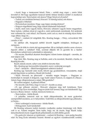 – Azzal, hogy a tanácsomat kéred, Peter – szólalt meg végre -, máris hibát
követtél el. Sőt hogy egyáltalán tanácsot kértél. Sohase kérdezz senkit! A munkával
kapcsolatban sem. Nem tudod, mit akarsz? Hogy bírod ezt elviselni?
– Tudod, ezt csodálom benned, Howard. Te mindig tudod, mit akarsz.
– Hagyjuk a bókokat.
– De komolyan mondom. Hogy vagy képes mindig dönteni?
– Hogyan engedheted meg, hogy mások döntsenek helyetted?
– Azért, mert nem vagyok biztos, Howard, sohasem vagyok biztos magamban.
Nem tudom, valóban olyan jó vagyok-e, mint amilyennek mondanak. Ezt senkinek
sem vallanám be, csak neked. Azt hiszem, azért van ez, mert te mindig olyan biztos
vagy abban, hogy én...
– Petey! – csattant fel mögöttük Mrs. Keating hangja. – Petey, szívecském! Mit
csinálsz te itt?
Az ajtóban állt, burgundi taftból készült legjobb ruhájában, boldogan és
mérgesen.
– És én itt ülök és várok rád egymagamban. Mi az ördögöt csinálsz azon a koszos
lépcsőn ebben a ruhában? Fiúk, azonnal álljatok föl és gyertek be a házba!
Készítettem nektek forró csokoládét és süteményt.
– De anyám, Roarkkal akartam beszélgetni valami fontos dologról – mondta, de
már talpon volt.
Úgy tűnt, Mrs. Keating meg se hallotta, amit a fia mondott. Besétált a házba, és
Keating követte.
Roark utánuk nézett, vállat vont, felállt és követte őket.
Mrs. Keating egy karosszékbe telepedett, merev szoknyája sercegett.
– Nos? – kérdezte. – Miről beszélgettetek odakint ti ketten?
Keating egy hamutál után nyúlt, felvett egy gyufásdobozt, visszaejtette, majd
anyját figyelemre se méltatva, Roark felé fordult.
– Nézd, Howard, ne játsszunk! – mondta magas hangon. – Hagyjam az
ösztöndíjat és menjek el dolgozni, vagy hadd várjon Francon, és csípjem el a Beaux-
Artsot, hogy elkápráztassam a népet. Mit gondolsz?
De valami megtört. A pillanat elillant.
– Na nézzük csak Petey, hogy is van ez? – kezdte az anyja.
– Ó, egy pillanat, anyám!... Howard, alaposan meg kell fontolnom. Nem
mindenki kap ilyen ösztöndíjat. Nagyon jónak kell lenned, hogy ezt kiérdemeld. Egy
kurzus a Beaux-Artson – tudod, mennyire fontos ez.
– Nem tudom – felelte Roark.
– A pokolba, ismerem már az őrült elképzeléseidet, de most gyakorlati
szempontból mondom, az én helyemben. Tedd félre az elképzeléseidet egy pillanatra,
ez biztos...
– Nincs szükséged a tanácsomra – felelte Roark.
– Dehogynem! Azért kérdezlek!
De Keating sohasem tudott őszintén viselkedni, amikor közönsége volt. Bárki
volt is az. Valami megtört. Nem tudta, hogy mi, de érezte, hogy Roark tudja;
kényelmetlenül érezte magát Roark pillantásától, és ettől dühbe gurult.
– Én gyakorolni akarom az építészetet – csattant fel Keating – nem pedig beszélni
róla! Az öreg École tekintélyt biztosít. Kiemel az egykori vezetékszerelők sorából,
 