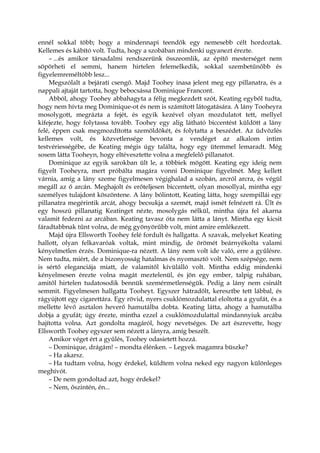 ennél sokkal több; hogy a mindennapi teendők egy nemesebb célt hordoztak.
Kellemes és kábító volt. Tudta, hogy a szobában mindenki ugyanezt érezte.
– ...és amikor társadalmi rendszerünk összeomlik, az építő mesterséget nem
söpörheti el semmi, hanem hirtelen felemelkedik, sokkal szembetűnőbb és
figyelemreméltóbb lesz...
Megszólalt a bejárati csengő. Majd Toohey inasa jelent meg egy pillanatra, és a
nappali ajtaját tartotta, hogy bebocsássa Dominique Francont.
Abból, ahogy Toohey abbahagyta a félig megkezdett szót, Keating egyből tudta,
hogy nem hívta meg Dominique-ot és nem is számított látogatására. A lány Tooheyra
mosolygott, megrázta a fejét, és egyik kezével olyan mozdulatot tett, mellyel
kifejezte, hogy folytassa tovább. Toohey egy alig látható biccentést küldött a lány
felé, éppen csak megmozdította szemöldökét, és folytatta a beszédet. Az üdvözlés
kellemes volt, és közvetlensége bevonta a vendéget az alkalom intim
testvériességébe, de Keating mégis úgy találta, hogy egy ütemmel lemaradt. Még
sosem látta Tooheyn, hogy eltévesztette volna a megfelelő pillanatot.
Dominique az egyik sarokban ült le, a többiek mögött. Keating egy ideig nem
figyelt Tooheyra, mert próbálta magára vonni Dominique figyelmét. Meg kellett
várnia, amíg a lány szeme figyelmesen végighalad a szobán, arcról arcra, és végül
megáll az ő arcán. Meghajolt és erőteljesen biccentett, olyan mosollyal, mintha egy
személyes tulajdont köszöntene. A lány bólintott, Keating látta, hogy szempillái egy
pillanatra megérintik arcát, ahogy becsukja a szemét, majd ismét felnézett rá. Ült és
egy hosszú pillanatig Keatinget nézte, mosolygás nélkül, mintha újra fel akarna
valamit fedezni az arcában. Keating tavasz óta nem látta a lányt. Mintha egy kicsit
fáradtabbnak tűnt volna, de még gyönyörűbb volt, mint amire emlékezett.
Majd újra Ellsworth Toohey felé fordult és hallgatta. A szavak, melyeket Keating
hallott, olyan felkavaróak voltak, mint mindig, de örömét beárnyékolta valami
kényelmetlen érzés. Dominique-ra nézett. A lány nem volt ide való, erre a gyűlésre.
Nem tudta, miért, de a bizonyosság hatalmas és nyomasztó volt. Nem szépsége, nem
is sértő eleganciája miatt, de valamitől kívülálló volt. Mintha eddig mindenki
kényelmesen érezte volna magát meztelenül, és jön egy ember, talpig ruhában,
amitől hirtelen tudatosodik bennük szemérmetlenségük. Pedig a lány nem csinált
semmit. Figyelmesen hallgatta Tooheyt. Egyszer hátradőlt, keresztbe tett lábbal, és
rágyújtott egy cigarettára. Egy rövid, nyers csuklómozdulattal eloltotta a gyufát, és a
mellette lévő asztalon heverő hamutálba dobta. Keating látta, ahogy a hamutálba
dobja a gyufát; úgy érezte, mintha ezzel a csuklómozdulattal mindannyiuk arcába
hajította volna. Azt gondolta magáról, hogy nevetséges. De azt észrevette, hogy
Ellsworth Toohey egyszer sem nézett a lányra, amíg beszélt.
Amikor véget ért a gyűlés, Toohey odasietett hozzá.
– Dominique, drágám! – mondta élénken. – Legyek magamra büszke?
– Ha akarsz.
– Ha tudtam volna, hogy érdekel, küldtem volna neked egy nagyon különleges
meghívót.
– De nem gondoltad azt, hogy érdekel?
– Nem, őszintén, én...
 