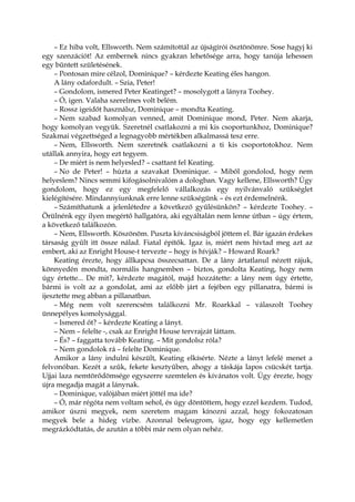 – Ez hiba volt, Ellsworth. Nem számítottál az újságírói ösztönömre. Sose hagyj ki
egy szenzációt! Az embernek nincs gyakran lehetősége arra, hogy tanúja lehessen
egy bűntett születésének.
– Pontosan mire célzol, Dominique? – kérdezte Keating éles hangon.
A lány odafordult. – Szia, Peter!
– Gondolom, ismered Peter Keatinget? – mosolygott a lányra Toohey.
– Ó, igen. Valaha szerelmes volt belém.
– Rossz igeidőt használsz, Dominique – mondta Keating.
– Nem szabad komolyan venned, amit Dominique mond, Peter. Nem akarja,
hogy komolyan vegyük. Szeretnél csatlakozni a mi kis csoportunkhoz, Dominique?
Szakmai végzettséged a legnagyobb mértékben alkalmassá tesz erre.
– Nem, Ellsworth. Nem szeretnék csatlakozni a ti kis csoportotokhoz. Nem
utállak annyira, hogy ezt tegyem.
– De miért is nem helyesled? – csattant fel Keating.
– No de Peter! – húzta a szavakat Dominique. – Miből gondolod, hogy nem
helyeslem? Nincs semmi kifogásolnivalóm a dologban. Vagy kellene, Ellsworth? Úgy
gondolom, hogy ez egy megfelelő vállalkozás egy nyilvánvaló szükséglet
kielégítésére. Mindannyiunknak erre lenne szükségünk – és ezt érdemelnénk.
– Számíthatunk a jelenlétedre a következő gyűlésünkön? – kérdezte Toohey. –
Örülnénk egy ilyen megértő hallgatóra, aki egyáltalán nem lenne útban – úgy értem,
a következő találkozón.
– Nem, Ellsworth. Köszönöm. Puszta kíváncsiságból jöttem el. Bár igazán érdekes
társaság gyűlt itt össze nálad. Fiatal építők. Igaz is, miért nem hívtad meg azt az
embert, aki az Enright House-t tervezte – hogy is hívják? – Howard Roark?
Keating érezte, hogy állkapcsa összecsattan. De a lány ártatlanul nézett rájuk,
könnyedén mondta, normális hangnemben – biztos, gondolta Keating, hogy nem
úgy értette... De mit?, kérdezte magától, majd hozzátette: a lány nem úgy értette,
bármi is volt az a gondolat, ami az előbb járt a fejében egy pillanatra, bármi is
ijesztette meg abban a pillanatban.
– Még nem volt szerencsém találkozni Mr. Roarkkal – válaszolt Toohey
ünnepélyes komolysággal.
– Ismered őt? – kérdezte Keating a lányt.
– Nem – felelte -, csak az Enright House tervrajzát láttam.
– És? – faggatta tovább Keating. – Mit gondolsz róla?
– Nem gondolok rá – felelte Dominique.
Amikor a lány indulni készült, Keating elkísérte. Nézte a lányt lefelé menet a
felvonóban. Kezét a szűk, fekete kesztyűben, ahogy a táskája lapos csücskét tartja.
Ujjai laza nemtörődömsége egyszerre szemtelen és kívánatos volt. Úgy érezte, hogy
újra megadja magát a lánynak.
– Dominique, valójában miért jöttél ma ide?
– Ó, már régóta nem voltam sehol, és úgy döntöttem, hogy ezzel kezdem. Tudod,
amikor úszni megyek, nem szeretem magam kínozni azzal, hogy fokozatosan
megyek bele a hideg vízbe. Azonnal beleugrom, igaz, hogy egy kellemetlen
megrázkódtatás, de azután a többi már nem olyan nehéz.
 