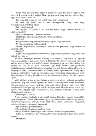 – Hogy érted ezt? Mit látsz ebben a gyűlésben olyan rossznak? Végül is nem
tervezünk semmi konkrét dolgot. Nincs programunk. Még azt sem tudom, hogy
egyáltalán miért voltunk ott.
– Hát ez az, Peter. Még azt sem tudod, hogy miért voltatok ott.
– Ez csak egy baráti csoport, akik összegyűlnek. Főleg azért, hogy
beszélgessenek. Mi ebben a baj?
– Peter, fáradt vagyok.
– De legalább azt jelenti a ma esti feltűnésed, hogy kezdesz kijönni az
elzárkózásodból?
– Igen. Pont ezt jelenti... Az elzárkózásom.
– Próbáltalak, egyre csak próbáltalak elérni, ugye tudod?
– Valóban?
– Kezdjem azzal, hogy mennyire boldog vagyok, hogy újra látlak?
– Ne. De most már úgyis kimondtad.
– Tudod, megváltoztál, Dominique. Nem tudom pontosan, hogy miben, de
megváltoztál.
– Tényleg?
– Tegyük fel, hogy már mondtam neked, hogy milyen gyönyörű vagy, mert nem
találok szavakat rá.
Az utcák sötétségbe borultak. Keating taxit hívott. A lány mellé ült, egészen
közel, odafordult, és egyenesen ránézett. Pillantása követelőző volt, mint egy nyílt
célzás, remélve, hogy a köztük lévő csöndet jelentőségteljessé varázsolja. A lány nem
fordult el. Ült, és az arcát fürkészte. Úgy tűnt, mintha saját gondolatai
foglalkoztatnák, melyekről Keatingnek fogalma sem volt. Lassan a lány felé nyúlt, és
megfogta a kezét. Erőfeszítést érzett a kezében, merev ujjain keresztül a lány egész
karjának erőfeszítését érezte, de nem azért, hogy visszahúzza a karját, hanem azért,
hogy otthagyja. Keating felemelte a kezet, megfordította és a lány csuklójára nyomta
ajkait.
Majd felnézett a lány arcára. Elejtette a kezét, és a kéz egy pillanatra megállt a
levegőben, félig zárt, merev ujjakkal. Ez nem az a közöny volt, amire emlékezett.
Hanem undor, de olyan mértékű, hogy már személytelenné vált, nem tudta
megbántani Keatinget, úgy tűnt, mintha túllépne rajta. Hirtelen megérezte a lány
testét; nem vágyból vagy neheztelésből, csak testének valóságát a ruha alatt.
Önkéntelenül suttogta:
– Dominique, ki volt az?
A lány hirtelen odakapta a fejét. Majd Keating látta, hogy szeme összeszűkül,
ajkai elernyednek, duzzadni kezdenek, egyre lágyabbá válnak, és lassan egy halvány
mosolyba végződnek anélkül, hogy szétnyíltak volna. Dominique megszólalt,
miközben le nem vette szemét Keatingről:
– Egy munkás a gránitbányából.
Célba talált; Keating hangosan felnevetett.
– Megérdemeltem, Dominique! Nem kellene a lehetetlenre gondolnom.
– Peter, hát nem furcsa? Te voltál az, akiről azelőtt azt hittem, hogy majd akarni
fogom.
– Miért furcsa?
 