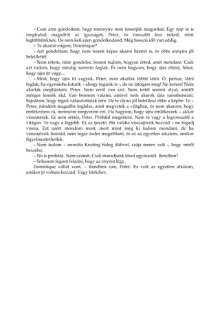 – Csak arra gondoltam, hogy mennyire nem ismerjük magunkat. Egy nap te is
megtudod magadról az igazságot, Peter, és rosszabb lesz neked, mint
legtöbbünknek. De nem kell ezen gondolkodnod. Még hosszú idő van addig.
– Te akartál engem, Dominique?
– Azt gondoltam, hogy nem leszek képes akarni bármit is, és ebbe annyira jól
beleillettél.
– Nem értem, mire gondolsz. Sosem tudom, hogyan érted, amit mondasz. Csak
azt tudom, hogy mindig szeretni foglak. És nem hagyom, hogy újra eltűnj. Most,
hogy újra itt vagy...
– Most, hogy újra itt vagyok, Peter, nem akarlak többé látni. Ó, persze, látni
foglak, ha egymásba futunk – ahogy fogunk is -, de ne látogass meg! Ne keress! Nem
akarlak megbántani, Peter. Nem erről van szó. Nem tettél semmi olyat, amitől
mérges lennék rád. Van bennem valami, amivel nem akarok újra szembenézni.
Sajnálom, hogy téged választottalak erre. De te olyan jól beleillesz ebbe a képbe. Te –
Peter, mindent magadba foglalsz, amit megvetek a világban, és nem akarom, hogy
emlékeztess rá, mennyire megvetem ezt. Ha hagyom, hogy újra emlékezzek – akkor
visszatérek. Ez nem sértés, Peter. Próbáld megérteni. Nem te vagy a legrosszabb a
világon. Te vagy a legjobb. Ez az ijesztő. Ha valaha visszajövök hozzád – ne fogadj
vissza. Ezt azért mondom most, mert most még ki tudom mondani, de ha
visszajövök hozzád, nem fogsz tudni megállítani, és ez az egyetlen alkalom, amikor
figyelmeztethetlek.
– Nem tudom – mondta Keating hideg dühvel, szája merev volt -, hogy miről
beszélsz.
– Ne is próbáld. Nem számít. Csak maradjunk távol egymástól. Rendben?
– Sohasem fogom feladni, hogy az enyém légy.
Dominique vállat vont. – Rendben van, Peter. Ez volt az egyetlen alkalom,
amikor jó voltam hozzád. Vagy bárkihez.
 