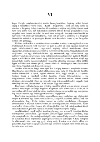 VI
Roger Enright szénbányászként kezdte Pennsylvaniában. Segítség nélkül haladt
végig a milliókhoz vezető úton. – Ezért – magyarázta – nem állt soha senki az
utamba. – Rengeteg dolog és ember állt azonban az útjába, míg idáig eljutott; csak
nem vette észre őket. Sok kellemetlen esemény történt hosszú pályafutása során,
melyeket nem övezett csodálat; de erről sem suttogtak. Karrierje szembeszökő és
nyilvános volt, mint egy hirdetőtábla. Nem volt jó alany a zsarolók és a leleplező
életrajzírók számára. A gazdagok között nem kedvelték, mert olyan faragatlan
módon vált gazdaggá.
Utálta a bankárokat, a munkásszakszervezeteket, a nőket, az evangélistákat és az
értéktőzsdét. Sohasem vett részvényt és nem is adott el soha egyetlen üzletrészt
egyik vállalkozásából sem, vagyonával segítség nélkül rendelkezett, olyan
egyszerűen, mintha összes készpénzét a zsebében hordta volna. Olajvállalatán kívül
tulajdonosa volt egy kiadóvállalatnak, egy étteremnek, egy rádióüzletnek, egy
autószerviznek és egy gyárnak, mely elektromos hűtőszekrényeket gyártott. Minden
egyes új vállalkozás előtt hosszú ideig tanulmányozta az adott területet, majd úgy
kezdett bele, mintha még sosem hallott volna róla, felborítva az összes eddigi példát.
Egyes vállalkozásai sikerrel jártak, mások elbuktak. Mindegyiket bősz lendülettel
irányította. Tizenkét órát dolgozott egy nap.
Amikor elhatározta, hogy házat épít, hat hónapig kereste a megfelelő építészt.
Majd Roarkot szerződtette az első találkozásuk után, mely fél óráig tartott. Később,
amikor elkészültek a rajzok, egyből utasítást adott, hogy kezdjék el az építést.
Amikor Roark a rajzokról kezdett beszélni, Enright félbeszakította: – Ne
magyarázzon! Nincs értelme elvont ideálokról beszélni nekem. Sosem voltak
ideáljaim. Azt mondják rólam az emberek, hogy teljesen erkölcstelen vagyok. Csak
azzal foglalkozom, ami érdekel. De azt tudom, hogy mit szeretek.
Roark nem említette, hogy már próbálta elérni Enrightot, sem az interjút az unott
titkárral. De Enright valahogy megtudta. Öt percen belül elbocsátotta a titkárt, és tíz
perc múlva a férfi már kifelé tartott az irodából, ahogy parancsolták, egy mozgalmas
nap kellős közepén, egy félbehagyott levéllel az írógépében.
Roark újra megnyitotta irodáját, ugyanabban a nagy szobában, egy régi épület
tetején. Kibővítette egy szomszédos szobával, a rajzolók számára, akiket azért vett
alkalmazásba, hogy lépést tudjon tartani az építési munkálatok villámgyors
ütemtervével. A rajzolók fiatalok voltak, és kevés tapasztalattal rendelkeztek. Roark
nem hallott róluk azelőtt, és nem kért tőlük ajánlólevelet. Sok más jelentkező közül
választotta ki őket, pusztán rajzaikat tekintette meg néhány perc erejéig.
Az elkövetkező napok zsúfolt feszültségében egyszer sem szólt hozzájuk, kivéve
munkájukkal kapcsolatban. Úgy érezték, amikor reggel beléptek az irodába, hogy
nincs magánéletük, nincs más jelentőségük, nincs más valóság számukra, leszámítva
az asztalukon fekvő terjedelmes papírlapok nyomasztó valóságát. A hely hidegnek
és lelketlennek tűnt, mint egy gyár, addig amíg Roarkra nem néztek; akkor azt
gondolták, hogy nem is egy gyár, hanem egy kemence, melynek tüzét testük táplálja,
de elsősorban az ő teste.
 