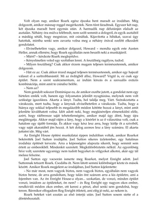 Volt olyan nap, amikor Roark egész éjszaka bent maradt az irodában. Még
dolgozott, amikor másnap reggel megérkeztek. Nem tűnt fáradtnak. Egyszer két nap,
két éjszaka maradt bent egymás után. A harmadik nap délutánján elaludt az
asztalán. Néhány óra múlva felébredt, nem szólt semmit a dologról, és egyik asztaltól
a másikig sétált, hogy megnézze, mit csináltak. Kijavította a hibákat, szavai úgy
hatottak, mintha senki sem zavarta volna meg a néhány órával ezelőtt elkezdett
gondolatot.
– Elviselhetetlen vagy, amikor dolgozol, Howard – mondta egyik este Austen
Heller, annak ellenére, hogy Roark egyáltalán nem beszélt neki a munkájáról.
– Miért? – kérdezte Roark meglepődve.
– Kényelmetlen veled egy szobában lenni. A feszültség ragályos, tudod.
– Milyen feszültség? Csak akkor érzem magam teljesen természetesnek, amikor
dolgozom.
– Hát ez az. Csak akkor érzed magad teljesen természetesnek, amikor egy hajszál
választ el a szétrobbanástól. Mi az ördögből állsz, Howard? Végül is, ez csak egy
épület. Nem a szent szakramentum, az indián kínzás és a szexuális extázis
kombinációja, mint amit te csinálsz belőle.
– Nem az?
Nem gondolt sokszor Dominique-ra, de amikor eszébe jutott, a gondolat nem egy
hirtelen emlék volt, hanem egy folyamatos jelenlét nyugtázása, melynek nem volt
szüksége igazolásra. Akarta a lányt. Tudta, hol találja meg. Várt. Szórakoztatta a
várakozás, mert tudta, hogy a lánynak elviselhetetlen a várakozás. Tudta, hogy a
hiánya egy sokkal teljesebb és megalázóbb módon kötötte hozzá a lányt, mint amit
jelenléte kiválthatott volna. Időt adott neki, hogy megkíséreljen elmenekülni előle,
azért, hogy ráébressze saját tehetetlenségére, amikor majd úgy dönt, hogy újra
meglátogatja. Akkor majd rájön a lány, hogy a kísérlet is az ő választása volt, csak a
hatalom egy újabb formája. És akkor vagy kész lesz arra, hogy kiölje őt a szívéből,
vagy saját akaratából jön hozzá. A két dolog azonos lesz a lány számára. El akarta
juttatni ide. Még várt.
Az Enright House építési munkálatai éppen indulóban voltak, amikor Roarkot
bekérették Joel Sutton irodájába. Joel Sutton sikeres üzletember, egy hatalmas
irodaház építését tervezte. Arra a képességére alapozta sikerét, hogy semmit sem
értett az emberekből. Mindenkit szeretett. Megkülönböztetés nélkül. Az egyenlőség
híve volt; szeretete ugyanúgy nem tudott hegyeket és völgyeket alkotni, akár egy tál
melasz felszíne.
Joel Sutton egy vacsorán ismerte meg Roarkot, melyet Enright adott. Joel
Suttonnak tetszett Roark. Csodálta őt. Nem látott semmi különbséget közte és mások
között. Amikor Roark megjelent az irodájában, Joel Sutton kijelentette:
– No már most, nem vagyok biztos, nem vagyok biztos, egyáltalán nem vagyok
biztos benne, de arra gondoltam, hogy talán önt szánom arra a kis épületre, ami a
fejemben van. Az ön Enright House-a olyan... szokatlan, de vonzó, minden épület
vonzó, imádom az épületeket, ön nem? – és Rog Enright egy nagyon okos ember,
rendkívüli módon okos ember, ott keresi a pénzt, ahol senki sem gondolná, hogy
terem. Bármikor elfogadom Rog Enright ötleteit, ami elég jó neki, az nekem is.
Roark heteket várt ezután az első interjú után. Joel Sutton sosem siette el a
döntéshozatalt.
 