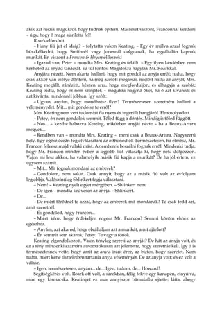 akik azt hiszik magukról, hogy tudnak építeni. Másrészt viszont, Franconnál kezdeni
– úgy, hogy ő maga ajánlotta fel!
Roark elfordult.
– Hány fiú jut el idáig? – folytatta vakon Keating. – Egy év múlva azzal fognak
büszkélkedni, hogy Smithnél vagy Jonesnál dolgoznak, ha egyáltalán kapnak
munkát. Én viszont a Francon & Heyernél leszek!
– Igazad van, Peter – mondta Mrs. Keating és felállt. – Egy ilyen kérdésben nem
kérheted az anyád tanácsát. Ez túl fontos. Magatokra hagylak Mr. Roarkkal.
Anyjára nézett. Nem akarta hallani, hogy mit gondol az anyja erről; tudta, hogy
csak akkor van esélye dönteni, ha még azelőtt megteszi, mielőtt hallja az anyját; Mrs.
Keating megállt, ránézett, készen arra, hogy megforduljon, és elhagyja a szobát;
Keating tudta, hogy ez nem színjáték – magukra hagyná őket, ha ő azt kívánná; és
azt kívánta; mindennél jobban. Így szólt:
– Ugyan, anyám, hogy mondhatsz ilyet? Természetesen szeretném hallani a
véleményedet. Mit... mit gondolsz te erről?
Mrs. Keating nem vett tudomást fia nyers és ingerült hangjáról. Elmosolyodott.
– Petey, én nem gondolok semmit. Tőled függ a döntés. Mindig is tőled függött.
– Nos... – kezdte habozva Keating, miközben anyját nézte – ha a Beaux-Artsra
megyek...
– Rendben van – mondta Mrs. Keating -, menj csak a Beaux-Artsra. Nagyszerű
hely. Egy egész óceán fog elválasztani az otthonodtól. Természetesen, ha elmész, Mr.
Francon felvesz majd valaki mást. Az emberek beszélni fognak erről. Mindenki tudja,
hogy Mr. Francon minden évben a legjobb fiút választja ki, hogy neki dolgozzon.
Vajon mi lesz akkor, ha valamelyik másik fiú kapja a munkát? De ha jól értem, ez
úgysem számít.
– Mit... Mit fognak mondani az emberek?
– Gondolom, nem sokat. Csak annyit, hogy az a másik fiú volt az évfolyam
legjobbja. Valószínűleg Shlinkert fogja választani.
– Nem! – Keating nyelt egyet mérgében. – Shlinkert nem!
– De igen – mondta kedvesen az anyja. – Shlinkert.
– De...
– De miért törődnél te azzal, hogy az emberek mit mondanak? Te csak tedd azt,
amit szeretnél.
– És gondolod, hogy Francon...
– Miért kéne, hogy érdekeljen engem Mr. Francon? Semmi közöm ehhez az
egészhez.
– Anyám, azt akarod, hogy elvállaljam azt a munkát, amit ajánlott?
– Én semmit sem akarok, Petey. Te vagy a főnök.
Keating elgondolkozott. Vajon tényleg szereti az anyját? De hát az anyja volt, és
ez a tény mindenki számára automatikusan azt jelentette, hogy szeretnie kell. Így ő is
természetesnek vette, hogy amit az anyja iránt érez, az biztos, hogy szeretet. Nem
tudta, miért kéne tiszteletben tartania anyja véleményét. De az anyja volt; és ez volt a
válasz.
– Igen, természetesen, anyám... de... Igen, tudom, de... Howard?
Segítségkérés volt. Roark ott volt, a sarokban, félig fekve egy kanapén, elnyúlva,
mint egy kismacska. Keatinget ez már annyiszor bámulatba ejtette; látta, ahogy
 