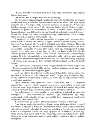 – Nahát, micsoda furcsa ötlet! Nem is tudom, hogy szörnyűnek vagy nagyon
bölcsnek tartsam-e.
– Mindkettő, Mrs. Gillespie. Mint minden bölcsesség.
Kiki Holcombe elégedettséggel vizsgálgatta báltermét. Feltekintett a mennyezet
szürkületére, mely a csillárok fölött érintetlenül maradt, és feltűnt neki, hogy milyen
magasan van a vendégek fölött, mennyire domináló és zavartalan. A vendégek
hatalmas tömege nem törpítette el Kiki báltermét; inkább úgy állt fölöttük, mint egy
doboznyi űr, groteszkül túlméretezve; és ennek a fölöttük bezárt levegőnek a
haszontalan nagysága kölcsönözte az eseménynek az uralkodói pompa jelleget; egy
ékszerdoboz teteje volt, mely szükségtelenül nagy terjedelemmel borult a doboz
lapos alján csillogó egyetlen apró drágakő fölé.
A vendégek két széles, változó áramlásban mozogtak, mely mindannyiukat,
előbb-utóbb két örvény felé sodorta; az egyik közepén Ellsworth Toohey, a másik
közepén Peter Keating állt. Az estélyi öltözékek nem álltak előnyösen Ellsworth
Tooheyn; a fehér ing kirajzolódó háromszöge két dimenzióba nyújtotta ki arcát;
nyakkendője szárnyától olyannak tűnt nyaka, mint egy megkopasztott csirkéé,
sápadt, kékes, mely csak arra vár, hogy egyetlen erős kézmozdulat kitekerje. De
minden jelenlévő férfinél jobban viselte ruháját. Nemtörődöm szemtelenséggel
mutatta ki teljes könnyedségét a ruha előnytelen volta iránt, és ettől groteszk
megjelenése felsőbbrendűsége nyilatkozatává vált. Ez a felsőbbrendűség elég nagy
volt ahhoz, hogy igazolja az ilyen mértékű előnytelenséggel szemben tanúsított
közönyt.
Egy komor, fiatal, szemüveges és mély kivágású ruhát viselő nőnek magyarázta:
– Drágám, sosem lesz belőled több, mint egy szellemi dilettáns, hacsak nem veted
bele magad valami náladnál nagyobb ügybe.
Most egy elhízott úriemberhez beszélt, akinek bíborvörössé vált az arca a vita
hevében: – De, barátom, talán nekem sem tetszik. Csupán annyit mondtam, hogy
ilyen a történelem elkerülhetetlen folyamata. És ki ön vagy én, hogy szembeszálljunk
a történelem menetével?
Egy elkeseredett, fiatal építészhez szólt: – Nem, fiam, nem az a kifogásom
ellened, hogy csúnya épületet terveztél, hanem az a rossz hajlam benned, amit
kimutattál azzal, hogy siránkoztál a kritikámon. Óvatosnak kell lenned. Még valaki
azt találja mondani, hogy sem lefőzni, sem elfogadni nem tudod a kritikát.
Egy milliomos özvegyének mondta: – Igen, valóban jó ötletnek tartanám, ha
támogatná a Társadalomtudományi Műhelyt. Így hozzájárulna egy nagy,
emberiséget érintő kulturális vívmányhoz anélkül, hogy megzavarná mindennapi
megszokott életét és emésztését.
A körülötte állók így szóltak: – Hát nem szellemes? És micsoda bátorság!
Peter Keating sugárzóan mosolygott. Érezte, ahogy a bálterem minden pontjáról
felé áramlik a figyelem és a csodálat. Az embereket nézte, ezeket az ápolt, illatosított,
selymekben suhogó embereket, fénymázban, csöpögve a fénytől, mint pár órával
ezelőtt a zuhanyvíztől, készülődve, hogy eljöjjenek ide, és hódolattal álljanak egy
Peter Keating nevű ember előtt. Voltak pillanatok, amikor elfelejtette, hogy ő Peter
Keating, és ahogy belenézett a tükörbe, saját alakjára, csatlakozni akart a csodálók
tömegéhez.
 