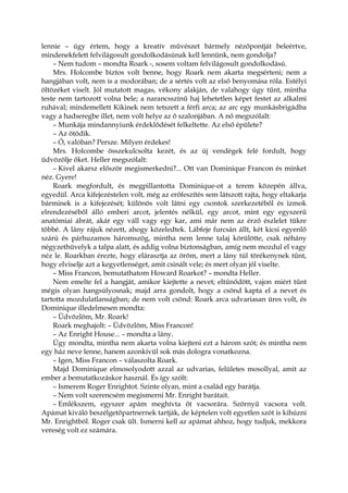 lennie – úgy értem, hogy a kreatív művészet bármely nézőpontját beleértve,
mindenekfelett felvilágosult gondolkodásúnak kell lennünk, nem gondolja?
– Nem tudom – mondta Roark -, sosem voltam felvilágosult gondolkodású.
Mrs. Holcombe biztos volt benne, hogy Roark nem akarta megsérteni; nem a
hangjában volt, nem is a modorában; de a sértés volt az első benyomása róla. Estélyi
öltözéket viselt. Jól mutatott magas, vékony alakján, de valahogy úgy tűnt, mintha
teste nem tartozott volna bele; a narancsszínű haj lehetetlen képet festet az alkalmi
ruhával; mindemellett Kikinek nem tetszett a férfi arca; az arc egy munkásbrigádba
vagy a hadseregbe illet, nem volt helye az ő szalonjában. A nő megszólalt:
– Munkája mindannyiunk érdeklődését felkeltette. Az első épülete?
– Az ötödik.
– Ó, valóban? Persze. Milyen érdekes!
Mrs. Holcombe összekulcsolta kezét, és az új vendégek felé fordult, hogy
üdvözölje őket. Heller megszólalt:
– Kivel akarsz először megismerkedni?... Ott van Dominique Francon és minket
néz. Gyere!
Roark megfordult, és megpillantotta Dominique-ot a terem közepén állva,
egyedül. Arca kifejezéstelen volt, még az erőfeszítés sem látszott rajta, hogy eltakarja
bárminek is a kifejezését; különös volt látni egy csontok szerkezetéből és izmok
elrendezéséből álló emberi arcot, jelentés nélkül, egy arcot, mint egy egyszerű
anatómiai ábrát, akár egy váll vagy egy kar, ami már nem az érző észlelet tükre
többé. A lány rájuk nézett, ahogy közeledtek. Lábfeje furcsán állt, két kicsi egyenlő
szárú és párhuzamos háromszög, mintha nem lenne talaj körülötte, csak néhány
négyzethüvelyk a talpa alatt, és addig volna biztonságban, amíg nem mozdul el vagy
néz le. Roarkban érezte, hogy elárasztja az öröm, mert a lány túl törékenynek tűnt,
hogy elviselje azt a kegyetlenséget, amit csinált vele; és mert olyan jól viselte.
– Miss Francon, bemutathatom Howard Roarkot? – mondta Heller.
Nem emelte fel a hangját, amikor kiejtette a nevet; eltűnődött, vajon miért tűnt
mégis olyan hangsúlyosnak; majd arra gondolt, hogy a csönd kapta el a nevet és
tartotta mozdulatlanságban; de nem volt csönd: Roark arca udvariasan üres volt, és
Dominique illedelmesen mondta:
– Üdvözlöm, Mr. Roark!
Roark meghajolt: – Üdvözlöm, Miss Francon!
– Az Enright House... – mondta a lány.
Úgy mondta, mintha nem akarta volna kiejteni ezt a három szót; és mintha nem
egy ház neve lenne, hanem azonkívül sok más dologra vonatkozna.
– Igen, Miss Francon – válaszolta Roark.
Majd Dominique elmosolyodott azzal az udvarias, felületes mosollyal, amit az
ember a bemutatkozáskor használ. És így szólt:
– Ismerem Roger Enrightot. Szinte olyan, mint a család egy barátja.
– Nem volt szerencsém megismerni Mr. Enright barátait.
– Emlékszem, egyszer apám meghívta őt vacsorára. Szörnyű vacsora volt.
Apámat kiváló beszélgetőpartnernek tartják, de képtelen volt egyetlen szót is kihúzni
Mr. Enrightból. Roger csak ült. Ismerni kell az apámat ahhoz, hogy tudjuk, mekkora
vereség volt ez számára.
 
