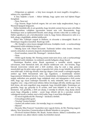 – Dolgoztam az apjának – a lány keze mozgott, de most megállt a levegőben -,
néhány éve, rajzolóként.
A lány leejtette a kezét. – Akkor láthatja, hogy apám nem tud kijönni Roger
Enrighttal.
– Nem. Nem tud.
– Úgy hiszem, Roger kedvelt engem, bár azt nem tudja megbocsátani, hogy a
Wynand-újságnál dolgozom.
Heller közöttük állt, és azt gondolta, hogy tévedett; semmi furcsa nem volt ebben
a találkozásban; valójában egyszerűen semmi sem volt. Bosszantotta, hogy
Dominique nem az építészetről beszélt, mint ahogy elvárta volna tőle az ember; így
Heller sajnálkozva azt a következtetést vonta le, hogy biztos ellenszenves neki ez a
férfi, ahogy a legtöbbjük, akikkel találkozott.
Ekkor Mrs. Gillespie csapott le Hellerre, és elvezette a társaságból. Roark és
Dominique magukra maradtak. Roark így szólt:
– Mr. Enright a város összes újságját elolvassa. Irodájába viszik – a szerkesztőségi
álláspontról szóló oldalakat kivágva.
– Mindig ilyen volt. Pályát tévesztett. Tudósnak kellett volna lennie. Annyira
szereti a tényeket, és annyira megveti a kommentárokat.
– Ezzel szemben, ismeri Mr. Fleminget? – kérdezte Roark.
– Nem.
– Heller egyik barátja. Mr. Fleming semmi mást nem olvas, csak a szerkesztőségi
álláspontról szóló oldalakat. Az emberek szeretik hallgatni, ahogy beszél.
Dominique Roarkot nézte. Roark egyenesen a szemébe nézett, nagyon
udvariasan, mint bármelyik férfi, aki először találkozott vele. Azt kívánta, hogy
bárcsak észrevenne valami jelet a férfi arcában, még ha csak a régi, gúnyos
mosolyából egy kis jelet; még a gúny is igazolás lett volna, és egy kötelék; de semmit
sem talált rajta. A férfi úgy beszélt, mint egy idegen. Csak annak a valóságát engedte,
amikor egy férfit bemutatnak neki egy fogadáson, a tiszteletadás minden
hagyományát hibátlanul követve. Ezzel a tiszteletteljes formalitással találta szembe
magát, miközben arra gondolt, hogy ruhájának nincs mit takargatnia a férfi szeme
előtt, hogy egy olyan szükségre használta őt, mely intimebb, mint az étel, amit
magához vesz – míg a férfi most néhány lábnyi távolságra állt tőle, mintha egy olyan
férfi lenne, aki nem engedheti meg magának, hogy közelebb jöjjön. Dominique azt
gondolta, hogy így gúnyolja ki őt azután, amit nem felejtett el, de nem is fog
beismerni. Azt gondolta, a férfi azt akarja, ő mondja ki először, meg akarja alázni
azzal, hogy elfogadja a múltat – azzal, hogy először ejti ki a szavakat, melyek
valóságossá teszik a múltat; mert a férfi tudta, hogy ő nem bírja elhallgatni.
– És mivel foglalkozik Mr. Fleming? – kérdezte a férfitől.
– Ceruzahegyezőket gyárt.
– Tényleg? Austen barátja?
– Austen sok embert ismer. Azt mondja, hogy ez a munkája.
– Sikeres?
– Kicsoda, Miss Francon? Austenben nem vagyok biztos, de Mr. Fleming nagyon
sikeres. New Jerseyben, Connecticutban és Rhode Islanden is van gyára.
– Ön téved Austent illetően, Mr. Roark. Austen sikeres. Abban a szakmában, ami
neki és nekem van, akkor sikeres valaki, ha érintetlen marad.
 