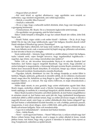 – Hogyan lehet azt elérni?
– Két mód közül az egyiket alkalmazva: vagy egyáltalán nem nézünk az
emberekre, vagy mindent megnézünk, ami velük kapcsolatos.
– Melyik a vonzóbb, Miss Francon?
– Amelyik a nehezebb.
– De az a vágy, hogy a nehezebb mellett döntünk, lehet, hogy már önmagában is
a gyengeség beismerése.
– Természetesen, Mr. Roark. De ez a beismerés legkevésbé sértő formája.
– Ha egyáltalán van gyengeség, amit be lehet ismerni.
Ekkor valaki kirepült a tömegből, és egy kar zuhant Roark két vállára. John Erik
Snyte volt.
– Roark! Nahát, végre valaki a sok ember közül! – kiáltotta. – De jó, de jó, hogy
látlak! Hú de rég volt, hogy találkoztunk, ugye? Ide hallgass, beszélni akarok veled!
Hadd raboljam el Roarkot egy percre, Dominique!
Roark fejet hajtva elköszönt, két karja teste mellett, egy hajtincs előreesett, így a
lány nem láthatta arcát, csak a narancsszínű fej hajolt meg egy pillanatra udvariasan,
és már követte is Snyte-ot a tömegbe.
Snyte nekikezdett: – Istenem, hogy feltörtél az utóbbi néhány évben! Ide hallgass,
tudsz valamit arról, vajon Enright tervezi-e, hogy ingatlanokkal foglalkozzon –
nagyban, úgy értem, van-e még a tarsolyában más épület is?
Heller volt az, aki távozásra kényszerítette Snyte-ot és odavitte Roarkot Joel
Suttonhoz. Joel Sutton nagyon megörült Roarknak. Úgy érezte, hogy jelenléte az
utolsó kétségeit is megszüntette; a biztonság bélyegét nyomta Roark személyére. Joel
Sutton keze összezárult Roark könyökén, öt rózsaszín, tömpe ujj a fekete szmoking
ujján. Elszorult torokkal, bizalmaskodva mondta Roarknak:
– Figyeljen, kölyök, döntöttem! Az öné. De nehogy kisajtolja az utolsó fillért is
belőlem. Maguk, építészek, gyilkosok és útonálló rablók, de én vállalom a kockázatot
önnel, maga okos fiú, behálózta az öreg Rogot is, igaz? Most engem is csőbe húzott,
majdnem teljesen, ez a helyzet. Pár nap múlva felhívom, és majd elmarakodunk a
szerződés fölött!
Heller rájuk nézett, és arra gondolt, hogy szinte erkölcstelen együtt látni őket;
Roark magas, aszketikus alakját azzal a büszke tisztasággal, mely a hosszú vonalú
testek sajátsága, és mellette őt, a mosolygó húsgolyót, akinek döntése annyit jelentett.
Ekkor Roark kezdett el beszélni a jövőbeli épületről, de Joel Sutton megdöbbenve
és sértetten nézett rá. Joel Sutton nem azért jött ide, hogy épületekről beszélgessen;
estélyeket abból a célból szoktak tartani, hogy az ember jól érezze magát, és létezik-e
nagyobb élvezet annál, mint hogy az ember elfeledkezik élete fontos dolgairól? így
hát Joel Sutton a tollaslabdáról kezdett beszélni; ez volt a hobbija; patríciusi passzió,
magyarázta, ő nem olyan átlagos, mint a többi férfi, akik golfra pazarolják idejüket.
Roark udvariasan hallgatta. Nem volt mondanivalója.
– Ugye ön is tollaslabdázik? – kérdezte Joel Sutton hirtelen.
– Nem – felelte Roark.
– Nem? – nyelt egyet Joel Sutton. – Neem? Milyen kár, ó, milyen rohadt nagy kár!
Biztos voltam benne, hogy játszik, ezzel a magas és szikár alkattal jó lenne, remek
játékos lenne, tuti biztos, hogy még a gatyát is bármikor le tudtuk volna nyerni az
öreg Tompkinsról, miközben az épület készül.
 