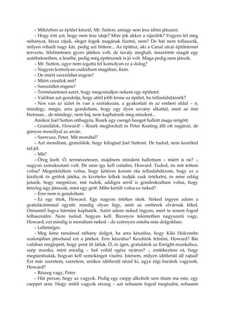 – Miközben az épület készül, Mr. Sutton, amúgy sem lesz időm játszani.
– Hogy érti azt, hogy nem lesz ideje? Mire jók akkor a rajzolók? Vegyen fel még
néhányat, bízza rájuk, eleget fogok magának fizetni, nem? De hát nem tollasozik,
milyen rohadt nagy kár, pedig azt hittem... Az építész, aki a Canal utcai épületemet
tervezte, félelmetesen gyors játékos volt, de tavaly meghalt, összetörte magát egy
autóbalesetben, a fenébe, pedig még építésznek is jó volt. Maga pedig nem játszik.
– Mr. Sutton, ugye nem izgatta fel komolyan ez a dolog?
– Nagyon komolyan csalódtam magában, fiam.
– De miért szerződtet engem?
– Miért csinálok mit?
– Szerződtet engem?
– Természetesen azért, hogy megcsináljon nekem egy épületet.
– Valóban azt gondolja, hogy attól jobb lenne az épület, ha tollaslabdáznék?
– Nos van az üzlet és van a szórakozás, a gyakorlati és az emberi oldal – ó,
mindegy, mégis, arra gondoltam, hogy egy ilyen sovány alkattal, mint az öné
biztosan... de mindegy, nem baj, nem kaphatunk meg mindent...
Amikor Joel Sutton otthagyta, Roark egy csengő hangot hallott maga mögött:
– Gratulálok, Howard! – Roark megfordult és Peter Keating állt ott sugárzó, de
gúnyos mosollyal az arcán.
– Szervusz, Peter. Mit mondtál?
– Azt mondtam, gratulálok, hogy kifogtad Joel Suttont. De tudod, nem kezelted
túl jól.
– Mit?
– Öreg Joelt. Ó, természetesen, majdnem mindent hallottam – miért is ne? -,
nagyon szórakoztató volt. De nem így kell csinálni, Howard. Tudod, én mit tettem
volna? Megesküdtem volna, hogy kétéves korom óta tollaslabdázom, hogy ez a
királyok és grófok játéka, és kivételes lelkek tudják csak értékelni, és mire odáig
jutunk, hogy megnézze, mit tudok, addigra arról is gondoskodtam volna, hogy
tényleg úgy játsszak, mint egy gróf. Mibe került volna ez neked?
– Erre nem is gondoltam.
– Ez egy titok, Howard. Egy nagyon értékes titok. Neked ingyen adom a
gratulációmmal együtt: mindig olyan légy, amit az emberek elvárnak tőled.
Onnantól fogva bármire kaphatók. Azért adom neked ingyen, mert te sosem fogod
felhasználni. Nem tudod, hogyan kell. Bizonyos tekintetben nagyszerű vagy,
Howard, ezt mindig is mondtam neked – de szörnyen ostoba más dolgokban.
– Lehetséges.
– Meg kéne tanulnod néhány dolgot, ha arra készülsz, hogy Kiki Holcombe
szalonjában játszhasd ezt a játékot. Erre készülsz? Kezdünk felnőni, Howard? Bár
valóban meglepett, hogy pont itt látlak. Ó, és igen, gratulálok az Enright-munkához,
szép munka, mint mindig – hol voltál egész nyáron? -, emlékeztess rá, hogy
megtanítsalak, hogyan kell szmokingot viselni. Istenem, milyen idétlenül áll rajtad!
Ezt már szeretem, szeretem, amikor idétlenül nézel ki, ugye régi barátok vagyunk,
Howard?
– Részeg vagy, Peter.
– Hát persze, hogy az vagyok. Pedig egy csepp alkoholt sem ittam ma este, egy
cseppet sem. Hogy mitől vagyok részeg – azt sohasem fogod megtudni, sohasem
 