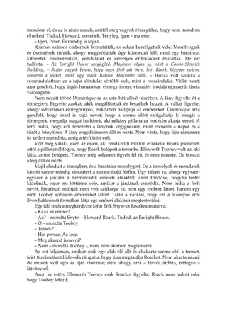 mondom el, és ez is része annak, amitől meg vagyok részegülve, hogy nem mondom
el neked. Tudod, Howard, szeretlek. Tényleg. Igen – ma este.
– Igen, Peter. És mindig is fogsz.
Roarkot számos embernek bemutatták, és sokan beszélgettek vele. Mosolyogtak
és őszintének tűntek, ahogy megpróbáltak úgy közeledni felé, mint egy baráthoz,
kifejezték elismerésüket, jóindulatot és szívélyes érdeklődést mutattak. De ezt
hallotta: – Az Enright House lenyűgöző. Majdnem olyan jó, mint a Cosmo-Slotnick
Building. – Biztos vagyok benne, hogy nagy jövő vár önre, Mr. Roark, higgyen nekem,
ismerem a jeleket, önből egy másik Ralston Holcombe válik. – Hozzá volt szokva a
rosszindulathoz; ez a fajta jóindulat sértőbb volt, mint a rosszindulat. Vállat vont;
arra gondolt, hogy úgyis hamarosan elmegy innen, visszatér irodája egyszerű, tiszta
valóságába.
Nem nézett többé Dominique-ra az este hátralévő részében. A lány figyelte őt a
tömegben. Figyelte azokat, akik megállították és beszéltek hozzá. A vállát figyelte,
ahogy udvariasan előregörnyed, miközben hallgatja az embereket. Dominique arra
gondolt, hogy ezzel is rajta nevet; hogy a szeme előtt szolgáltatja ki magát a
tömegnek, megadja magát bárkinek, aki néhány pillanatra birtokba akarja venni. A
férfi tudta, hogy ezt nehezebb a lánynak végignéznie, mint elviselni a napot és a
fúrót a bányában. A lány engedelmesen állt és nézte. Nem várta, hogy újra ránézzen;
itt kellett maradnia, amíg a férfi is itt volt.
Volt még valaki, ezen az estén, aki rendkívüli módon érzékelte Roark jelenlétét,
attól a pillanattól fogva, hogy Roark belépett a terembe. Ellsworth Toohey volt az, aki
látta, amint belépett. Toohey még sohasem figyelt fel rá, és nem ismerte. De hosszú
ideig állt és nézte.
Majd elindult a tömegben, és a barátaira mosolygott. De a mosolyok és mondatok
között szeme mindig visszatért a narancshajú férfira. Úgy nézett rá, ahogy egyszer-
egyszer a járdára a harmincadik emeleti ablakból, azon tűnődve, hogyha testét
kidobnák, vajon mi történne vele, amikor a járdának csapódik. Nem tudta a férfi
nevét, hivatását, múltját; nem volt szüksége rá; nem egy embert látott, hanem egy
erőt; Toohey sohasem embereket látott. Talán a varázst, hogy ezt a bizonyos erőt
ilyen határozott formában látja egy emberi alakban megtestesülni.
Egy idő múlva megkérdezte John Erik Snyte-ot Roarkra mutatva:
– Ki az az ember?
– Az? – mondta Snyte. – Howard Roark. Tudod, az Enright House.
– Ó – mondta Toohey.
– Tessék?
– Hát persze. Az lesz.
– Meg akarod ismerni?
– Nem – mondta Toohey -, nem, nem akarom megismerni.
Az est folyamán, amikor csak egy alak elé állt és eltakarta szeme elől a termet,
fejét türelmetlenül ide-oda rángatta, hogy újra megtalálja Roarkot. Nem akarta nézni;
de muszáj volt újra és újra ránéznie; mint ahogy arra a távoli járdára, rettegve a
látványtól.
Azon az estén Ellsworth Toohey csak Roarkot figyelte. Roark nem tudott róla,
hogy Toohey létezik.
 