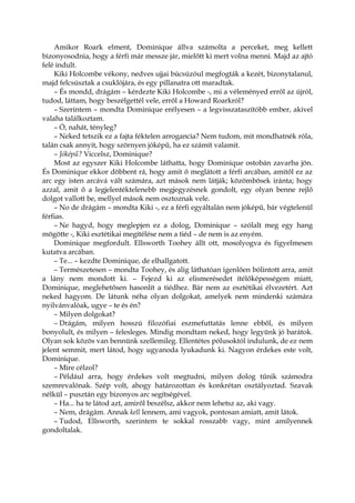 Amikor Roark elment, Dominique állva számolta a perceket, meg kellett
bizonyosodnia, hogy a férfi már messze jár, mielőtt ki mert volna menni. Majd az ajtó
felé indult.
Kiki Holcombe vékony, nedves ujjai búcsúzóul megfogták a kezét, bizonytalanul,
majd felcsúsztak a csuklójára, és egy pillanatra ott maradtak.
– És mondd, drágám – kérdezte Kiki Holcombe -, mi a véleményed erről az újról,
tudod, láttam, hogy beszélgettél vele, erről a Howard Roarkról?
– Szerintem – mondta Dominique erélyesen – a legvisszataszítóbb ember, akivel
valaha találkoztam.
– Ó, nahát, tényleg?
– Neked tetszik ez a fajta féktelen arrogancia? Nem tudom, mit mondhatnék róla,
talán csak annyit, hogy szörnyen jóképű, ha ez számít valamit.
– Jóképű? Viccelsz, Dominique?
Most az egyszer Kiki Holcombe láthatta, hogy Dominique ostobán zavarba jön.
És Dominique ekkor döbbent rá, hogy amit ő meglátott a férfi arcában, amitől ez az
arc egy isten arcává vált számára, azt mások nem látják; közömbösek iránta; hogy
azzal, amit ő a legjelentéktelenebb megjegyzésnek gondolt, egy olyan benne rejlő
dolgot vallott be, mellyel mások nem osztoznak vele.
– No de drágám – mondta Kiki -, ez a férfi egyáltalán nem jóképű, bár végtelenül
férfias.
– Ne hagyd, hogy meglepjen ez a dolog, Dominique – szólalt meg egy hang
mögötte -, Kiki esztétikai megítélése nem a tiéd – de nem is az enyém.
Dominique megfordult. Ellsworth Toohey állt ott, mosolyogva és figyelmesen
kutatva arcában.
– Te... – kezdte Dominique, de elhallgatott.
– Természetesen – mondta Toohey, és alig láthatóan igenlően bólintott arra, amit
a lány nem mondott ki. – Fejezd ki az elismerésedet ítélőképességem miatt,
Dominique, meglehetősen hasonlít a tiédhez. Bár nem az esztétikai élvezetért. Azt
neked hagyom. De látunk néha olyan dolgokat, amelyek nem mindenki számára
nyilvánvalóak, ugye – te és én?
– Milyen dolgokat?
– Drágám, milyen hosszú filozófiai eszmefuttatás lenne ebből, és milyen
bonyolult, és milyen – felesleges. Mindig mondtam neked, hogy legyünk jó barátok.
Olyan sok közös van bennünk szellemileg. Ellentétes pólusoktól indulunk, de ez nem
jelent semmit, mert látod, hogy ugyanoda lyukadunk ki. Nagyon érdekes este volt,
Dominique.
– Mire célzol?
– Például arra, hogy érdekes volt megtudni, milyen dolog tűnik számodra
szemrevalónak. Szép volt, ahogy határozottan és konkrétan osztályoztad. Szavak
nélkül – pusztán egy bizonyos arc segítségével.
– Ha... ha te látod azt, amiről beszélsz, akkor nem lehetsz az, aki vagy.
– Nem, drágám. Annak kell lennem, ami vagyok, pontosan amiatt, amit látok.
– Tudod, Ellsworth, szerintem te sokkal rosszabb vagy, mint amilyennek
gondoltalak.
 