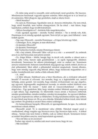 – És talán még annál is rosszabb, mint amilyennek most gondolsz. De hasznos.
Mindannyian hasznosak vagyunk egymás számára. Mint ahogyan te is az leszel az
én számomra. Mint ahogyan, úgy gondolom, majd az akarsz lenni.
– Miről beszélsz?
– Ez nem jó, Dominique. Egyáltalán nem jó. Annyira értelmetlen. Ha nem érted,
hogy miről beszélek, nem tudom elmagyarázni. De ha érted – már látom, hogy
kapiskálod, anélkül, hogy tovább folytatnám.
– Milyen beszélgetés ez? – kérdezte Kiki megrökönyödve.
– Csak ugratjuk egymást – mondta Toohey élénken. – Ne is törődj vele, Kiki.
Dominique és én mindig ugratjuk egymást. Nem túl jól, az igaz, mert láthatod – nem
tudjuk igazán.
– Egy nap, Ellsworth – mondta Dominique -, el fogsz követni egy hibát.
– Lehetséges. És te, drágám, te már elkövetted.
– Jó éjszakát, Ellsworth!
– Jó éjszakát, Dominique!
Kiki Tooheyhoz fordult, miután Dominique elment.
– Mi a baj veletek, Ellsworth? Mire volt jó ez a vita – a semmiről? Az emberek
arca és az első benyomás nem jelent semmit.
– Ez, drága Kikim – felelte; hangja lágy és távoli volt, mintha a választ nem a
nőnek adta volna, hanem saját gondolatának -, az egyik legnagyobb, általános
tévedésünk. Semmisem bír akkora jelentőséggel, mint az emberi arc. Semmisem
annyira sokatmondó. Sohasem ismerhetünk meg igazán egy másik embert, kivéve az
első pillantásból. Mert abból a pillantásból mindent megtudunk. Annak ellenére,
hogy nem mindig vagyunk elég bölcsek ahhoz, hogy tisztázzuk magunkban ezt a
tudást. Gondolkoztál már valaha a lélek stílusán, Kiki?
– A... min?
– A lélek stílusán. Emlékszel arra a híres filozófusra, aki a civilizáció stílusáról
beszélt? Ő nevezte el stílusnak. Azt mondta, hogy ez a legközelebbi szó, amivel
leírhatja, amire gondol. Azt mondta, hogy minden civilizációnak van egy alapelve,
egy egyszeri, legmagasabb, meghatározó eszméje, és minden emberi törekvés ezen
civilizáción belül hű marad – tudat alatt és visszavonhatatlanul – ehhez az
alapelvhez... Úgy gondolom, Kiki, hogy minden emberi léleknek ugyanúgy megvan
a saját stílusa. Egy alaptémája. Ez tükröződik vissza annak a bizonyos embernek
minden gondolatában, minden tettében, minden kívánságában. Az egyszeri tökéletes
és egyszeri imperatívusz abban az élőlényben. Évekig tanulmányozhatsz egy embert,
és nem látod meg benne ezt. De az arca elárulja. Köteteket kellene írnod, mire leírnál
egy embert. De gondolj az arcára! Nincs másra szükséged.
– Ez fantasztikusan hangzik, Ellsworth, és igazságtalannak, ha igaz. Az emberek
meztelenné válnak előtted.
– Rosszabb annál. Te is meztelenné válsz előttük. Elárulod magad azzal a
viselkedéssel, ahogy reagálsz egy bizonyos arcra. Egy bizonyos fajta arcra... A lelked
stílusa... Semmi más nem fontos a földön, csak az emberi lények. Semmisem fontos
az emberi lényekben annyira, mint kapcsolatuk egymással...
– Nos mit látsz az én arcomon?
Toohey úgy nézett rá, mintha csak most venné észre, hogy itt van.
– Mit mondtál?
 