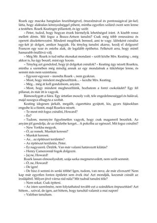 Roark egy macska hangtalan feszültségével, önuralmával és pontosságával jár-kel;
látta, hogy alaktalan könnyedséggel pihent, mintha egyetlen szilárd csont sem lenne
a testében. Roark Keatingre pillantott, és így szólt:
– Peter, tudod, hogy hogyan érzek bármelyik lehetőséged iránt. A kisebb rossz
mellett dönts. Mit fogsz a Beaux-Artson tanulni? Csak még több reneszánsz és
operett díszlettervezést. Mindent megölnek benned, ami te vagy. Időnként csinálsz
egy-két jó dolgot, amikor hagyják. Ha tényleg tanulni akarsz, kezdj el dolgozni!
Francon egy szar és ostoba alak, de legalább építhetsz. Felkészít arra, hogy minél
hamarabb önállóvá válj.
– Még Mr. Roark is tud néha okosakat mondani – szólt közbe Mrs. Keating -, még
akkor is, ha úgy beszél, mint egy kocsis.
– Tényleg azt gondolod, hogy jó dolgokat csinálok? – Keating úgy nézett Roarkra,
mintha a szemében még mindig annak az egy mondatnak a tükörképe lenne, és
semmi más nem számítana.
– Egyszer-egyszer – mondta Roark -, nem gyakran.
– Most, hogy mindent megbeszéltünk... – kezdte Mrs. Keating.
– Még... még át kell gondolnom, anyám.
– Most, hogy mindent megbeszéltünk, hozhatom a forró csokoládét? Egy fél
pillanat, és már itt is vagyok.
Rámosolygott a fiára. Egy ártatlan mosoly volt, tele engedelmességgel és hálával,
majd susogva elhagyta a szobát.
Keating idegesen járkált, megállt, cigarettára gyújtott, kis, gyors fújásokban
engedte ki a füstöt, majd Roarkra nézett.
– Te most mit fogsz csinálni, Howard?
– Én?
– Tudom, mennyire figyelmetlen vagyok, hogy csak magamról beszélek. Az
anyám jól gondolja, de az őrületbe kerget... A pokolba az egésszel. Mit fogsz csinálni?
– New Yorkba megyek.
– Ó, az remek. Munkát keresni?
– Munkát keresni.
– Az... az építészet területén?
– Az építészet területén, Peter.
– Ez nagyszerű. Örülök. Van már valami határozott kilátás?
– Henry Cameronnál fogok dolgozni.
– Jaj ne, Howard!
Roark lassan elmosolyodott, szája sarka megmerevedett, nem szólt semmit.
– Ó, ne, Howard!
– De igen!
– De hisz ő semmi és senki többé! Igen, tudom, van neve, de már elveszett! Nem
kap már egyetlen fontos épületet sem évek óta! Azt mondják, kocsmát csinált az
irodájából. Milyen jövő várna rád nála? Mit tudnál tanulni tőle?
– Nem sokat. Csak építeni.
– Az isten szerelmére, nem folytathatod tovább ezt a szándékos önpusztítást! Azt
hittem... szóval, de igen, azt hittem, hogy tanultál valamit a mai napon!
– Valóban tanultam.
 