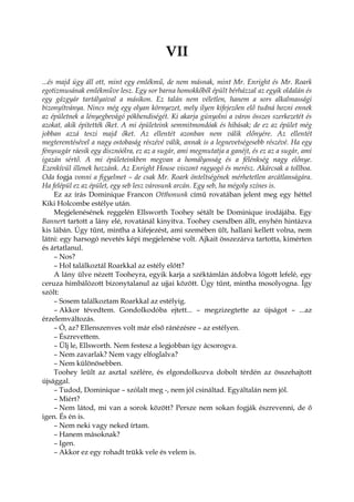 VII
...és majd úgy áll ott, mint egy emlékmű, de nem másnak, mint Mr. Enright és Mr. Roark
egotizmusának emlékműve lesz. Egy sor barna homokkőből épült bérházzal az egyik oldalán és
egy gázgyár tartályaival a másikon. Ez talán nem véletlen, hanem a sors alkalmassági
bizonyítványa. Nincs még egy olyan környezet, mely ilyen kifejezően elő tudná hozni ennek
az épületnek a lényegbevágó pökhendiségét. Ki akarja gúnyolni a város összes szerkezetét és
azokat, akik építették őket. A mi épületeink semmitmondóak és hibásak; de ez az épület még
jobban azzá teszi majd őket. Az ellentét azonban nem válik előnyére. Az ellentét
megteremtésével a nagy ostobaság részévé válik, annak is a legnevetségesebb részévé. Ha egy
fénysugár ráesik egy disznóólra, ez az a sugár, ami megmutatja a ganéjt, és ez az a sugár, ami
igazán sértő. A mi épületeinkben megvan a homályosság és a félénkség nagy előnye.
Ezenkívül illenek hozzánk. Az Enright House viszont ragyogó és merész. Akárcsak a tollboa.
Oda fogja vonni a figyelmet – de csak Mr. Roark önteltségének mérhetetlen arcátlanságára.
Ha felépül ez az épület, egy seb lesz városunk arcán. Egy seb, ha mégoly színes is.
Ez az írás Dominique Francon Otthonunk című rovatában jelent meg egy héttel
Kiki Holcombe estélye után.
Megjelenésének reggelén Ellsworth Toohey sétált be Dominique irodájába. Egy
Bannert tartott a lány elé, rovatánál kinyitva. Toohey csendben állt, enyhén hintázva
kis lábán. Úgy tűnt, mintha a kifejezést, ami szemében ült, hallani kellett volna, nem
látni: egy harsogó nevetés képi megjelenése volt. Ajkait összezárva tartotta, kimérten
és ártatlanul.
– Nos?
– Hol találkoztál Roarkkal az estély előtt?
A lány ülve nézett Tooheyra, egyik karja a széktámlán átdobva lógott lefelé, egy
ceruza himbálózott bizonytalanul az ujjai között. Úgy tűnt, mintha mosolyogna. Így
szólt:
– Sosem találkoztam Roarkkal az estélyig.
– Akkor tévedtem. Gondolkodóba ejtett... – megzizegtette az újságot – ...az
érzelemváltozás.
– Ó, az? Ellenszenves volt már első ránézésre – az estélyen.
– Észrevettem.
– Ülj le, Ellsworth. Nem festesz a legjobban így ácsorogva.
– Nem zavarlak? Nem vagy elfoglalva?
– Nem különösebben.
Toohey leült az asztal szélére, és elgondolkozva dobolt térdén az összehajtott
újsággal.
– Tudod, Dominique – szólalt meg -, nem jól csináltad. Egyáltalán nem jól.
– Miért?
– Nem látod, mi van a sorok között? Persze nem sokan fogják észrevenni, de ő
igen. És én is.
– Nem neki vagy neked írtam.
– Hanem másoknak?
– Igen.
– Akkor ez egy rohadt trükk vele és velem is.
 