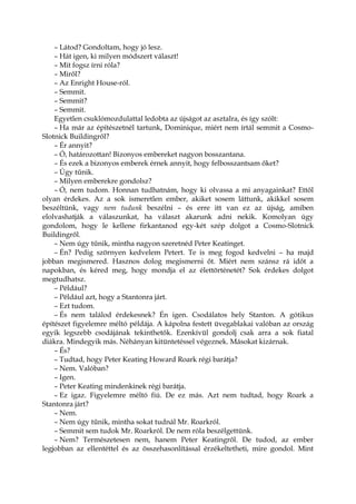 – Látod? Gondoltam, hogy jó lesz.
– Hát igen, ki milyen módszert választ!
– Mit fogsz írni róla?
– Miről?
– Az Enright House-ról.
– Semmit.
– Semmit?
– Semmit.
Egyetlen csuklómozdulattal ledobta az újságot az asztalra, és így szólt:
– Ha már az építészetnél tartunk, Dominique, miért nem írtál semmit a Cosmo-
Slotnick Buildingről?
– Ér annyit?
– Ó, határozottan! Bizonyos embereket nagyon bosszantana.
– És ezek a bizonyos emberek érnek annyit, hogy felbosszantsam őket?
– Úgy tűnik.
– Milyen emberekre gondolsz?
– Ó, nem tudom. Honnan tudhatnám, hogy ki olvassa a mi anyagainkat? Ettől
olyan érdekes. Az a sok ismeretlen ember, akiket sosem láttunk, akikkel sosem
beszéltünk, vagy nem tudunk beszélni – és erre itt van ez az újság, amiben
elolvashatják a válaszunkat, ha választ akarunk adni nekik. Komolyan úgy
gondolom, hogy le kellene firkantanod egy-két szép dolgot a Cosmo-Slotnick
Buildingről.
– Nem úgy tűnik, mintha nagyon szeretnéd Peter Keatinget.
– Én? Pedig szörnyen kedvelem Petert. Te is meg fogod kedvelni – ha majd
jobban megismered. Hasznos dolog megismerni őt. Miért nem szánsz rá időt a
napokban, és kéred meg, hogy mondja el az élettörténetét? Sok érdekes dolgot
megtudhatsz.
– Például?
– Például azt, hogy a Stantonra járt.
– Ezt tudom.
– És nem találod érdekesnek? Én igen. Csodálatos hely Stanton. A gótikus
építészet figyelemre méltó példája. A kápolna festett üvegablakai valóban az ország
egyik legszebb csodájának tekinthetők. Ezenkívül gondolj csak arra a sok fiatal
diákra. Mindegyik más. Néhányan kitüntetéssel végeznek. Másokat kizárnak.
– És?
– Tudtad, hogy Peter Keating Howard Roark régi barátja?
– Nem. Valóban?
– Igen.
– Peter Keating mindenkinek régi barátja.
– Ez igaz. Figyelemre méltó fiú. De ez más. Azt nem tudtad, hogy Roark a
Stantonra járt?
– Nem.
– Nem úgy tűnik, mintha sokat tudnál Mr. Roarkról.
– Semmit sem tudok Mr. Roarkról. De nem róla beszélgettünk.
– Nem? Természetesen nem, hanem Peter Keatingről. De tudod, az ember
legjobban az ellentéttel és az összehasonlítással érzékeltetheti, mire gondol. Mint
 
