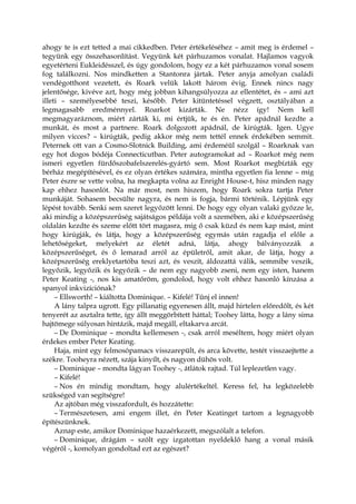 ahogy te is ezt tetted a mai cikkedben. Peter értékeléséhez – amit meg is érdemel –
tegyünk egy összehasonlítást. Vegyünk két párhuzamos vonalat. Hajlamos vagyok
egyetérteni Eukleidésszel, és úgy gondolom, hogy ez a két párhuzamos vonal sosem
fog találkozni. Nos mindketten a Stantonra jártak. Peter anyja amolyan családi
vendégotthont vezetett, és Roark velük lakott három évig. Ennek nincs nagy
jelentősége, kivéve azt, hogy még jobban kihangsúlyozza az ellentétet, és – ami azt
illeti – személyesebbé teszi, később. Peter kitüntetéssel végzett, osztályában a
legmagasabb eredménnyel. Roarkot kizárták. Ne nézz így! Nem kell
megmagyaráznom, miért zárták ki, mi értjük, te és én. Peter apádnál kezdte a
munkát, és most a partnere. Roark dolgozott apádnál, de kirúgták. Igen. Ugye
milyen vicces? – kirúgták, pedig akkor még nem tettél ennek érdekében semmit.
Peternek ott van a Cosmo-Slotnick Building, ami érdeméül szolgál – Roarknak van
egy hot dogos bódéja Connecticutban. Peter autogramokat ad – Roarkot még nem
ismeri egyetlen fürdőszobafelszerelés-gyártó sem. Most Roarkot megbízták egy
bérház megépítésével, és ez olyan értékes számára, mintha egyetlen fia lenne – míg
Peter észre se vette volna, ha megkapta volna az Enright House-t, hisz minden nagy
kap ehhez hasonlót. Na már most, nem hiszem, hogy Roark sokra tartja Peter
munkáját. Sohasem becsülte nagyra, és nem is fogja, bármi történik. Lépjünk egy
lépést tovább. Senki sem szeret legyőzött lenni. De hogy egy olyan valaki győzze le,
aki mindig a középszerűség sajátságos példája volt a szemében, aki e középszerűség
oldalán kezdte és szeme előtt tört magasra, míg ő csak küzd és nem kap mást, mint
hogy kirúgják, és látja, hogy a középszerűség egymás után ragadja el előle a
lehetőségeket, melyekért az életét adná, látja, ahogy bálványozzák a
középszerűséget, és ő lemarad arról az épületről, amit akar, de látja, hogy a
középszerűség ereklyetartóba teszi azt, és veszít, áldozattá válik, semmibe veszik,
legyőzik, legyőzik és legyőzik – de nem egy nagyobb zseni, nem egy isten, hanem
Peter Keating -, nos kis amatőröm, gondolod, hogy volt ehhez hasonló kínzása a
spanyol inkvizíciónak?
– Ellsworth! – kiáltotta Dominique. – Kifelé! Tűnj el innen!
A lány talpra ugrott. Egy pillanatig egyenesen állt, majd hirtelen előredőlt, és két
tenyerét az asztalra tette, így állt meggörbített háttal; Toohey látta, hogy a lány sima
hajtömege súlyosan hintázik, majd megáll, eltakarva arcát.
– De Dominique – mondta kellemesen -, csak arról meséltem, hogy miért olyan
érdekes ember Peter Keating.
Haja, mint egy felmosópamacs visszarepült, és arca követte, testét visszaejtette a
székre. Tooheyra nézett, szája kinyílt, és nagyon dühös volt.
– Dominique – mondta lágyan Toohey -, átlátok rajtad. Túl leplezetlen vagy.
– Kifelé!
– Nos én mindig mondtam, hogy alulértékeltél. Keress fel, ha legközelebb
szükséged van segítségre!
Az ajtóban még visszafordult, és hozzátette:
– Természetesen, ami engem illet, én Peter Keatinget tartom a legnagyobb
építészünknek.
Aznap este, amikor Dominique hazaérkezett, megszólalt a telefon.
– Dominique, drágám – szólt egy izgatottan nyeldeklő hang a vonal másik
végéről -, komolyan gondoltad ezt az egészet?
 