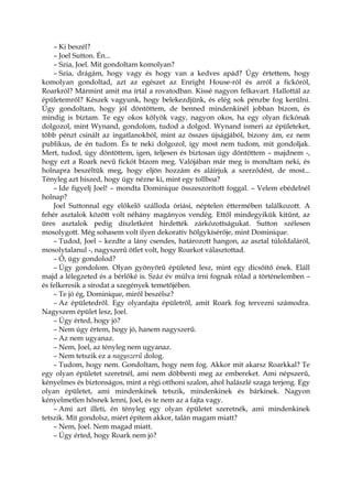 – Ki beszél?
– Joel Sutton. Én...
– Szia, Joel. Mit gondoltam komolyan?
– Szia, drágám, hogy vagy és hogy van a kedves apád? Úgy értettem, hogy
komolyan gondoltad, azt az egészet az Enright House-ról és arról a fickóról,
Roarkról? Mármint amit ma írtál a rovatodban. Kissé nagyon felkavart. Hallottál az
épületemről? Készek vagyunk, hogy belekezdjünk, és elég sok pénzbe fog kerülni.
Úgy gondoltam, hogy jól döntöttem, de benned mindenkinél jobban bízom, és
mindig is bíztam. Te egy okos kölyök vagy, nagyon okos, ha egy olyan fickónak
dolgozol, mint Wynand, gondolom, tudod a dolgod. Wynand ismeri az épületeket,
több pénzt csinált az ingatlanokból, mint az összes újságjából, bizony ám, ez nem
publikus, de én tudom. És te neki dolgozol, így most nem tudom, mit gondoljak.
Mert, tudod, úgy döntöttem, igen, teljesen és biztosan úgy döntöttem – majdnem -,
hogy ezt a Roark nevű fickót bízom meg. Valójában már meg is mondtam neki, és
holnapra beszéltük meg, hogy eljön hozzám és aláírjuk a szerződést, de most...
Tényleg azt hiszed, hogy úgy nézne ki, mint egy tollboa?
– Ide figyelj Joel! – mondta Dominique összeszorított foggal. – Velem ebédelnél
holnap?
Joel Suttonnal egy előkelő szálloda óriási, néptelen éttermében találkozott. A
fehér asztalok között volt néhány magányos vendég. Ettől mindegyikük kitűnt, az
üres asztalok pedig díszletként hirdették zárkózottságukat. Sutton szélesen
mosolygott. Még sohasem volt ilyen dekoratív hölgykísérője, mint Dominique.
– Tudod, Joel – kezdte a lány csendes, határozott hangon, az asztal túloldaláról,
mosolytalanul -, nagyszerű ötlet volt, hogy Roarkot választottad.
– Ó, úgy gondolod?
– Úgy gondolom. Olyan gyönyörű épületed lesz, mint egy dicsőítő ének. Eláll
majd a lélegzeted és a bérlőké is. Száz év múlva írni fognak rólad a történelemben –
és felkeresik a sírodat a szegények temetőjében.
– Te jó ég, Dominique, miről beszélsz?
– Az épületedről. Egy olyanfajta épületről, amit Roark fog tervezni számodra.
Nagyszem épület lesz, Joel.
– Úgy érted, hogy jó?
– Nem úgy értem, hogy jó, hanem nagyszerű.
– Az nem ugyanaz.
– Nem, Joel, az tényleg nem ugyanaz.
– Nem tetszik ez a nagyszerű dolog.
– Tudom, hogy nem. Gondoltam, hogy nem fog. Akkor mit akarsz Roarkkal? Te
egy olyan épületet szeretnél, ami nem döbbenti meg az embereket. Ami népszerű,
kényelmes és biztonságos, mint a régi otthoni szalon, ahol halászlé szaga terjeng. Egy
olyan épületet, ami mindenkinek tetszik, mindenkinek és bárkinek. Nagyon
kényelmetlen hősnek lenni, Joel, és te nem az a fajta vagy.
– Ami azt illeti, én tényleg egy olyan épületet szeretnék, ami mindenkinek
tetszik. Mit gondolsz, miért építem akkor, talán magam miatt?
– Nem, Joel. Nem magad miatt.
– Úgy érted, hogy Roark nem jó?
 