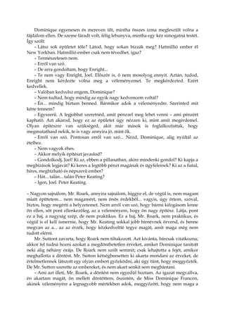 Dominique egyenesen és mereven ült, mintha összes izma megfeszült volna a
fájdalom ellen. De szeme fáradt volt, félig lehunyva, mintha egy kéz simogatná testét.
Így szólt:
– Látsz sok épületet tőle? Látod, hogy sokan bízzák meg? Hatmillió ember él
New Yorkban. Hatmillió ember csak nem tévedhet, igaz?
– Természetesen nem.
– Erről van szó.
– De arra gondoltam, hogy Enright...
– Te nem vagy Enright, Joel. Először is, ő nem mosolyog ennyit. Aztán, tudod,
Enright nem kérdezte volna meg a véleményemet. Te megkérdezted. Ezért
kedvellek.
– Valóban kedvelsz engem, Dominique?
– Nem tudtad, hogy mindig az egyik nagy kedvencem voltál?
– Én... mindig bíztam benned. Bármikor adok a véleményedre. Szerinted mit
kéne tennem?
– Egyszerű. A legjobbat szeretnéd, amit pénzzel meg lehet venni – ami pénzért
kapható. Azt akarod, hogy ez az épületet úgy nézzen ki, mint amit megérdemel.
Olyan építészre van szükséged, akit már mások is foglalkoztattak, hogy
megmutathasd nekik, te is vagy annyira jó, mint ők.
– Erről van szó. Pontosan erről van szó... Nézd, Dominique, alig nyúltál az
ételhez.
– Nem vagyok éhes.
– Akkor melyik építészt javaslod?
– Gondolkodj, Joel! Ki az, ebben a pillanatban, akire mindenki gondol? Ki kapja a
megbízások legjavát? Ki keres a legtöbb pénzt magának és ügyfeleinek? Ki az a fiatal,
híres, megbízható és népszerű ember?
– Hát... talán... talán Peter Keating?
– Igen, Joel. Peter Keating.
– Nagyon sajnálom, Mr. Roark, annyira sajnálom, higgye el, de végül is, nem magam
miatt építtetem... nem magamért, nem önös érdekből... vagyis, úgy értem, szóval,
biztos, hogy megérti a helyzetemet. Nem arról van szó, hogy bármi kifogásom lenne
ön ellen, sőt pont ellenkezőleg, az a véleményem, hogy ön nagy építész. Látja, pont
ez a baj, a nagyság szép, de nem praktikus. Ez a baj, Mr. Roark, nem praktikus, és
végül is el kell ismernie, hogy Mr. Keating sokkal jobb hírnévnek örvend, és benne
megvan az a... az az érzék, hogy közkedveltté tegye magát, amit maga még nem
tudott elérni.
Mr. Suttont zavarta, hogy Roark nem tiltakozott. Azt kívánta, bárcsak vitatkozna;
akkor fel tudná hozni azokat a megdönthetetlen érveket, amiket Dominique tanított
neki alig néhány órája. De Roark nem szólt semmit; csak lehajtotta a fejét, amikor
meghallotta a döntést. Mr. Sutton kétségbeesetten ki akarta mondani az érveket, de
értelmetlennek látszott egy olyan embert győzködni, aki úgy tűnt, hogy meggyőzték.
De Mr. Sutton szerette az embereket, és nem akart senkit sem megbántani.
– Ami azt illeti, Mr. Roark, a döntést nem egyedül hoztam. Az igazat megvallva,
én akartam magát, ön mellett döntöttem, őszintén, de Miss Dominique Francon,
akinek véleményére a legnagyobb mértékben adok, meggyőzött, hogy nem maga a
 